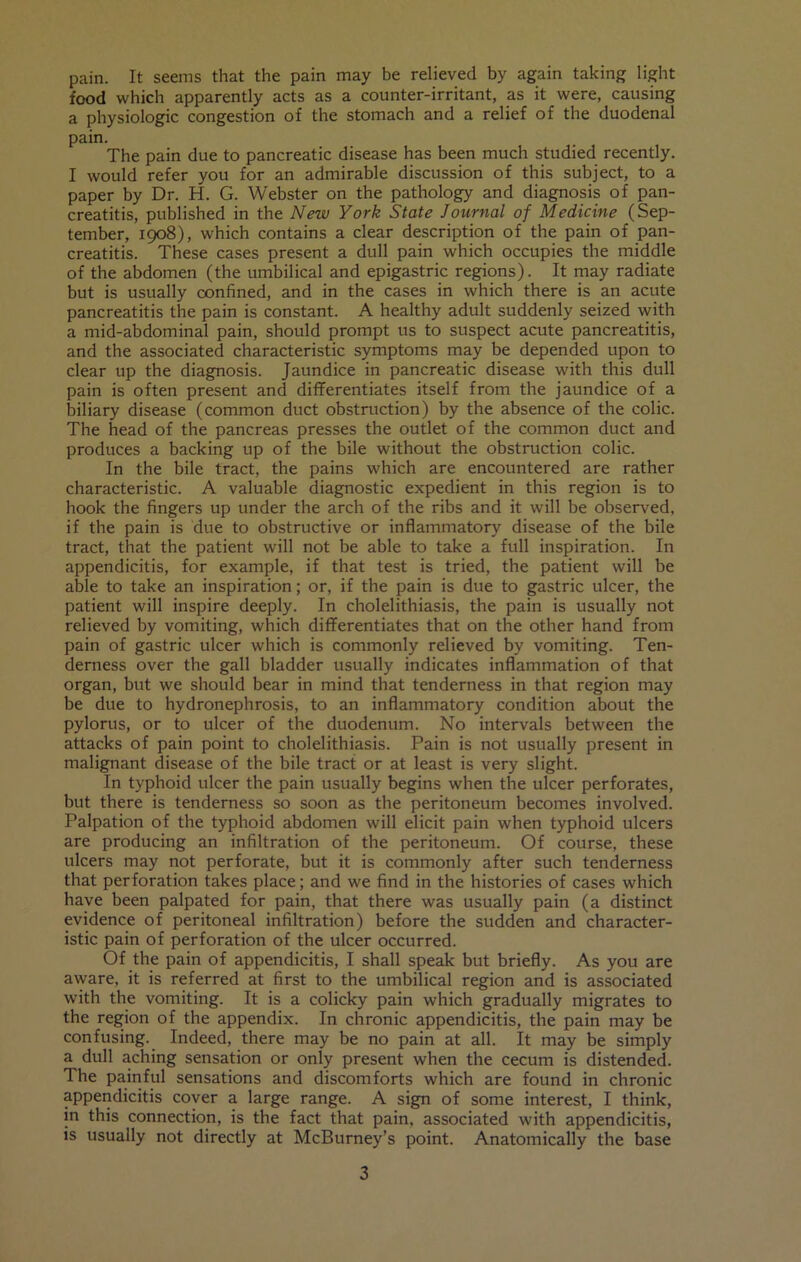 pain. It seems that the pain may be relieved by again taking light food which apparently acts as a counter-irritant, as it were, causing a physiologic congestion of the stomach and a relief of the duodenal pain. The pain due to pancreatic disease has been much studied recently. I would refer you for an admirable discussion of this subject, to a paper by Dr. H. G. Webster on the pathology and diagnosis of pan- creatitis, published in the New York State Journal of Medicine (Sep- tember, 1908), which contains a clear description of the pain of pan- creatitis. These cases present a dull pain which occupies the middle of the abdomen (the umbilical and epigastric regions). It may radiate but is usually confined, and in the cases in which there is an acute pancreatitis the pain is constant. A healthy adult suddenly seized with a mid-abdominal pain, should prompt us to suspect acute pancreatitis, and the associated characteristic symptoms may be depended upon to clear up the diagnosis. Jaundice in pancreatic disease with this dull pain is often present and differentiates itself from the jaundice of a biliary disease (common duct obstruction) by the absence of the colic. The head of the pancreas presses the outlet of the common duct and produces a backing up of the bile without the obstruction colic. In the bile tract, the pains which are encountered are rather characteristic. A valuable diagnostic expedient in this region is to hook the fingers up under the arch of the ribs and it will be observed, if the pain is due to obstructive or inflammatory disease of the bile tract, that the patient will not be able to take a full inspiration. In appendicitis, for example, if that test is tried, the patient will be able to take an inspiration; or, if the pain is due to gastric ulcer, the patient will inspire deeply. In cholelithiasis, the pain is usually not relieved by vomiting, which differentiates that on the other hand from pain of gastric ulcer which is commonly relieved by vomiting. Ten- derness over the gall bladder usually indicates inflammation of that organ, but we should bear in mind that tenderness in that region may be due to hydronephrosis, to an inflammatory condition about the pylorus, or to ulcer of the duodenum. No intervals between the attacks of pain point to cholelithiasis. Pain is not usually present in malignant disease of the bile tract or at least is very slight. In typhoid ulcer the pain usually begins when the ulcer perforates, but there is tenderness so soon as the peritoneum becomes involved. Palpation of the typhoid abdomen will elicit pain when typhoid ulcers are producing an infiltration of the peritoneum. Of course, these ulcers may not perforate, but it is commonly after such tenderness that perforation takes place; and we find in the histories of cases which have been palpated for pain, that there was usually pain (a distinct evidence of peritoneal infiltration) before the sudden and character- istic pain of perforation of the ulcer occurred. Of the pain of appendicitis, I shall speak but briefly. As you are aware, it is referred at first to the umbilical region and is associated with the vomiting. It is a colicky pain which gradually migrates to the region of the appendix. In chronic appendicitis, the pain may be confusing. Indeed, there may be no pain at all. It may be simply a^ dull aching sensation or only present when the cecum is distended. The painful sensations and discomforts which are found in chronic appendicitis coyer a large range. A sign of some interest, I think, in this connection, is the fact that pain, associated with appendicitis, is usually not directly at McBurney’s point. Anatomically the base