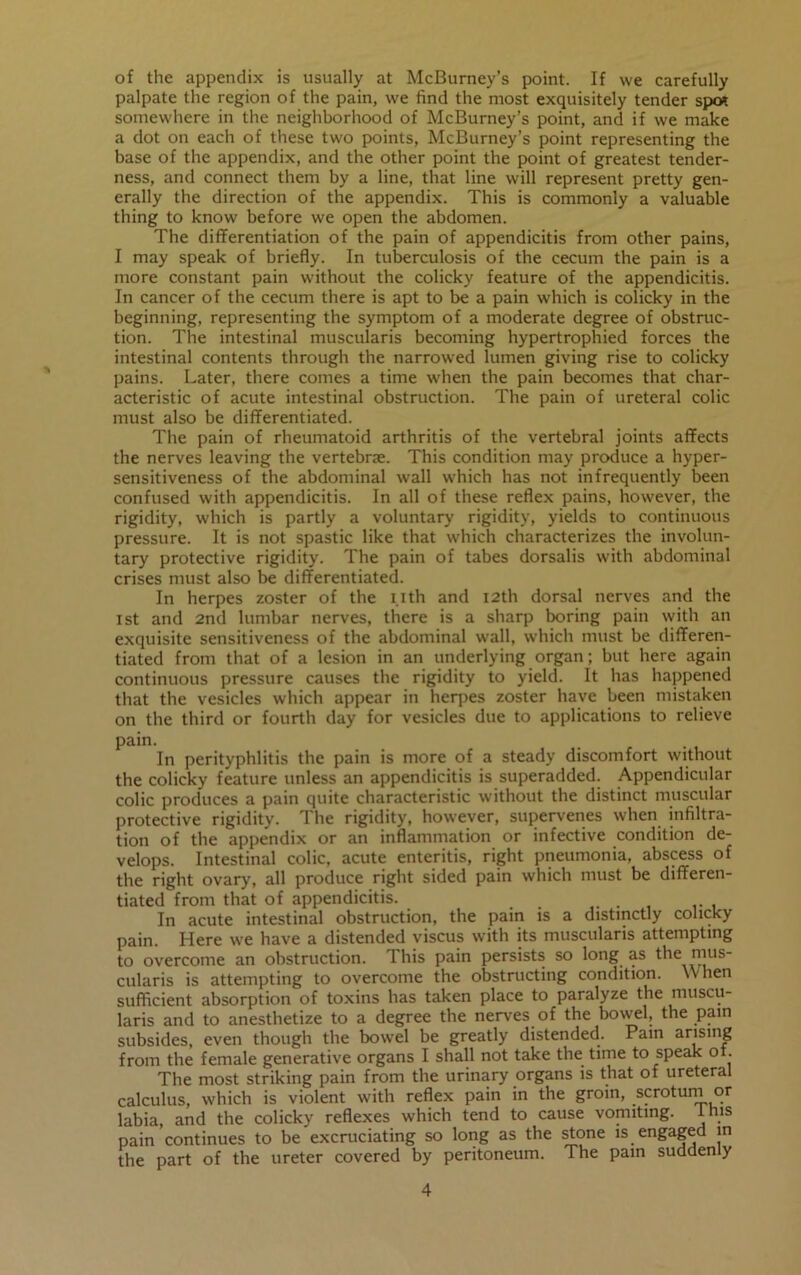 of the appendix is usually at McBurney’s point. If we carefully palpate the region of the pain, we find the most exquisitely tender spo* somewhere in the neighborhood of McBurney’s point, and if we make a dot on each of these two points, McBurney’s point representing the base of the appendix, and the other point the point of greatest tender- ness, and connect them by a line, that line will represent pretty gen- erally the direction of the appendix. This is commonly a valuable thing to know before we open the abdomen. The differentiation of the pain of appendicitis from other pains, I may speak of briefly. In tuberculosis of the cecum the pain is a more constant pain without the colicky feature of the appendicitis. In cancer of the cecum there is apt to be a pain which is colicky in the beginning, representing the symptom of a moderate degree of obstruc- tion. The intestinal muscularis becoming hypertrophied forces the intestinal contents through the narrowed lumen giving rise to colicky pains. Later, there comes a time when the pain becomes that char- acteristic of acute intestinal obstruction. The pain of ureteral colic must also be differentiated. The pain of rheumatoid arthritis of the vertebral joints affects the nerves leaving the vertebrae. This condition may produce a hyper- sensitiveness of the abdominal wall which has not infrequently been confused with appendicitis. In all of these reflex pains, however, the rigidity, which is partly a voluntary rigidity, yields to continuous pressure. It is not spastic like that which characterizes the involun- tary protective rigidity. The pain of tabes dorsalis with abdominal crises must also be differentiated. In herpes zoster of the i.ith and 12th dorsal nerves and the 1st and 2nd lumbar nerves, there is a sharp boring pain with an exquisite sensitiveness of the abdominal wall, which must be differen- tiated from that of a lesion in an underlying organ; but here again continuous pressure causes the rigidity to yield. It has happened that the vesicles which appear in herpes zoster have been mistaken on the third or fourth day for vesicles due to applications to relieve pain. . In perityphlitis the pain is more of a steady discomfort without the colicky feature unless an appendicitis is superadded. Appendicular colic produces a pain quite characteristic without the distinct muscular protective rigidity. The rigidity, however, supervenes when infiltra- tion of the appendix or an inflammation or infective condition de- velops. Intestinal colic, acute enteritis, right pneumonia, abscess of the right ovary, all produce right sided pain which must be differen- tiated from that of appendicitis. In acute intestinal obstruction, the pain is a distinctly colicky pain. Here we have a distended viscus with its muscularis attempting to overcome an obstruction. This pain persists so long as the mus- cularis is attempting to overcome the obstructing condition. When sufficient absorption of toxins has taken place to paralyze the muscu- laris and to anesthetize to a degree the nerves of the bowel, the pain subsides, even though the bowel be greatly distended. Pain arising from the female generative organs I shall not take the time to speak o . The most striking pain from the urinary organs is that of ureteral calculus, which is violent with reflex pain in the groin, scrotumor labia, and the colicky reflexes which tend to cause vomiting. JLms pain continues to be excruciating so long as the stone is engaged in the part of the ureter covered by peritoneum. The pain suddenly