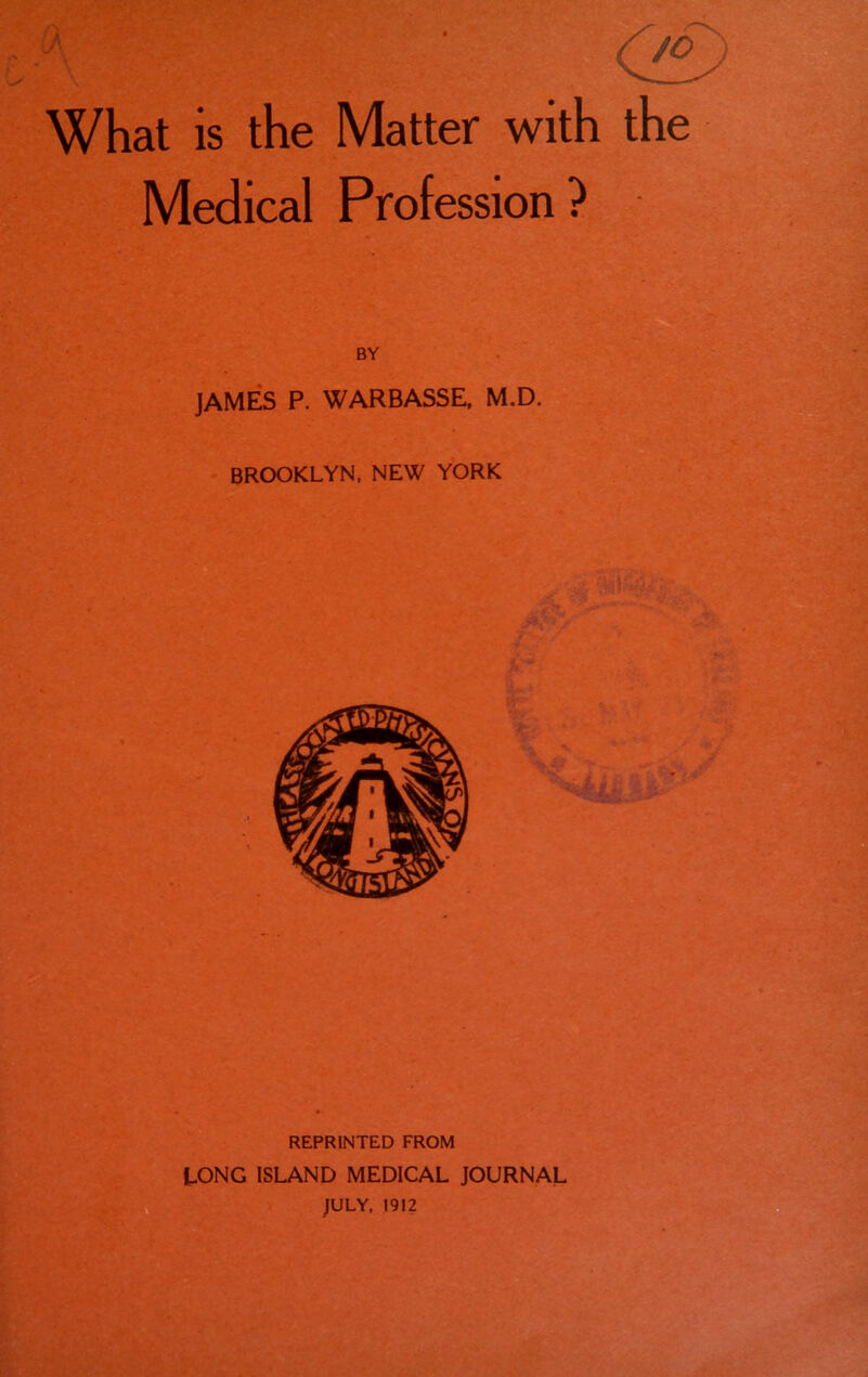 What is the Matter with the Medical Profession? BY JAMES P. WARBASSE, M.D. BROOKLYN, NEW YORK REPRINTED FROM LONG ISLAND MEDICAL JOURNAL JULY, 1912