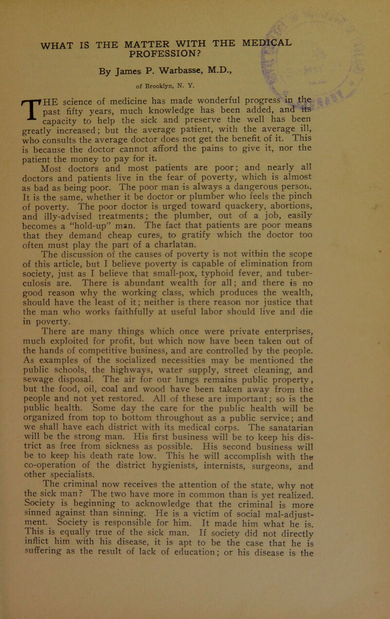 WHAT IS THE MATTER WITH THE MEDICAL PROFESSION? By James P. Warbasse, M.D., of Brooklyn, N. Y. THE science of medicine has made wonderful progress in the past fifty years, much knowledge has been added, and its capacity to help the sick and preserve the well has been greatly increased; but the average patient, with the average ill, who consults the average doctor does not get the benefit of it. This is because the doctor cannot afford the pains to give it, nor the patient the money to pay for it. Most doctors and most patients are poor; and nearly all doctors and patients live in the fear of poverty, which is almost as bad as being poor. The poor man is always a dangerous person. It is the same, whether it be doctor or plumber who feels the pinch of poverty. The poor doctor is urged toward quackery, abortions, and illy-advised treatments; the plumber, out of a job, easily becomes a “hold-up” man. The fact that patients are poor means that they demand cheap cures, to gratify which the doctor too often must play the part of a charlatan. The discussion of the causes of poverty is not within the scope of this article, but I believe poverty is capable of elimination from society, just as I believe that small-pox, typhoid fever, and tuber- culosis are. There is abundant wealth for all; and there is no good reason why the working class, which produces the wealth, should have the least of it; neither is there reason nor justice that the man who works faithfully at useful labor should live and die in poverty. There are many things which once were private enterprises, much exploited for profit, but which now have been taken out of the hands of competitive business, and are controlled by the people. As examples of the socialized necessities may be mentioned the public schools, the highways, water supply, street cleaning, and sewage disposal. The air for our lungs remains public property, but the food, oil, coal and wood have been taken away from the people and not yet restored. All of these are important; so is the public health. Some day the care for the public health will be organized from top to bottom throughout as a public service; and we shall have each district with its medical corps. The sanatarian will be the strong man. His first business will be to keep his dis- trict as free from sickness as possible. His second business will be to keep his death rate low. This he will accomplish with the co-operation of the district hygienists, internists, surgeons, and other specialists. The criminal now receives the attention of the state, why not the sick man? The two have more in common than is yet realized. Society is beginning to acknowledge that the criminal is more sinned against than sinning. He is a victim of social maladjust- ment.. Society is responsible for him. It made him what he is. This is equally true of the sick man. If society did not directly inflict him with his disease, it is apt to be the case that he is suffering as the result of lack of education; or his disease is the