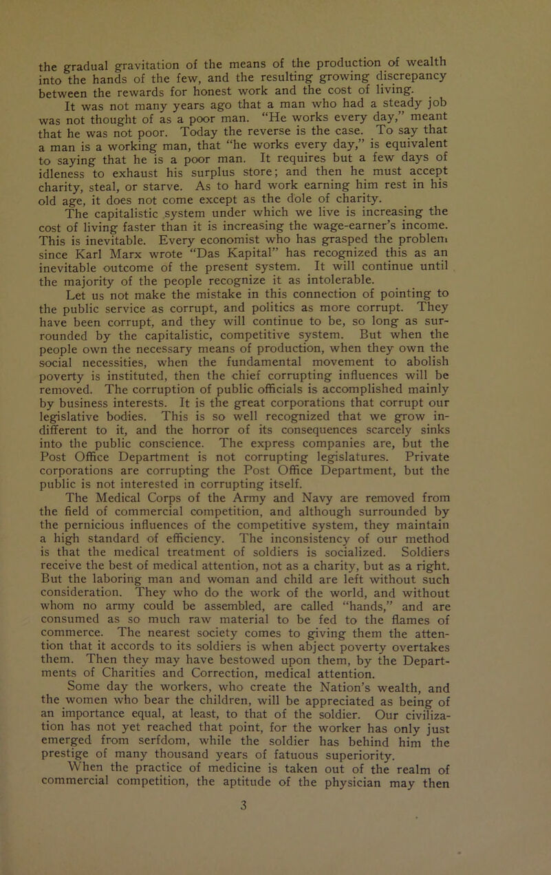 the gradual gravitation of the means of the production of wealth into the hands of the few, and the resulting growing discrepancy between the rewards for honest work and the cost of living. It was not many years ago that a man who had a steady job was not thought of as a poor man. “He works every day,” meant that he was not poor. Today the reverse is the case. To say that a man is a working man, that “he works every day,” is equivalent to saying that he is a poor man. It requires but a few days of idleness to exhaust his surplus store; and then he must accept charity, steal, or starve. As to hard work earning him rest in his old age, it does not come except as the dole of charity. The capitalistic system under which we live is increasing the cost of living faster than it is increasing the wage-earner’s income. This is inevitable. Every economist who has grasped the problem since Karl Marx wrote “Das Kapital” has recognized this as an inevitable outcome of the present system. It will continue until the majority of the people recognize it as intolerable. Let us not make the mistake in this connection of pointing to the public service as corrupt, and politics as more corrupt. They have been corrupt, and they will continue to be, so long as sur- rounded by the capitalistic, competitive system. But when the people own the necessary means of production, when they own the social necessities, when the fundamental movement to abolish poverty is instituted, then the chief corrupting influences will be removed. The corruption of public officials is accomplished mainly by business interests. It is the great corporations that corrupt our legislative bodies. This is so well recognized that we grow in- different to it, and the horror of its consequences scarcely sinks into the public conscience. The express companies are, but the Post Office Department is not corrupting legislatures. Private corporations are corrupting the Post Office Department, but the public is not interested in corrupting itself. The Medical Corps of the Army and Navy are removed from the field of commercial competition, and although surrounded by the pernicious influences of the competitive system, they maintain a high standard of efficiency. The inconsistency of our method is that the medical treatment of soldiers is socialized. Soldiers receive the best of medical attention, not as a charity, but as a right. But the laboring man and woman and child are left without such consideration. They who do the work of the world, and without whom no army could be assembled, are called “hands,” and are consumed as so much raw material to be fed to the flames of commerce. The nearest society comes to giving them the atten- tion that it accords to its soldiers is when abject poverty overtakes them. Then they may have bestowed upon them, by the Depart- ments of Charities and Correction, medical attention. Some day the workers, who create the Nation’s wealth, and the women who bear the children, will be appreciated as being of an importance equal, at least, to that of the soldier. Our civiliza- tion has not yet reached that point, for the worker has only just emerged from serfdom, while the soldier has behind him the prestige of many thousand years of fatuous superiority. When the practice of medicine is taken out of the realm of commercial competition, the aptitude of the physician may then