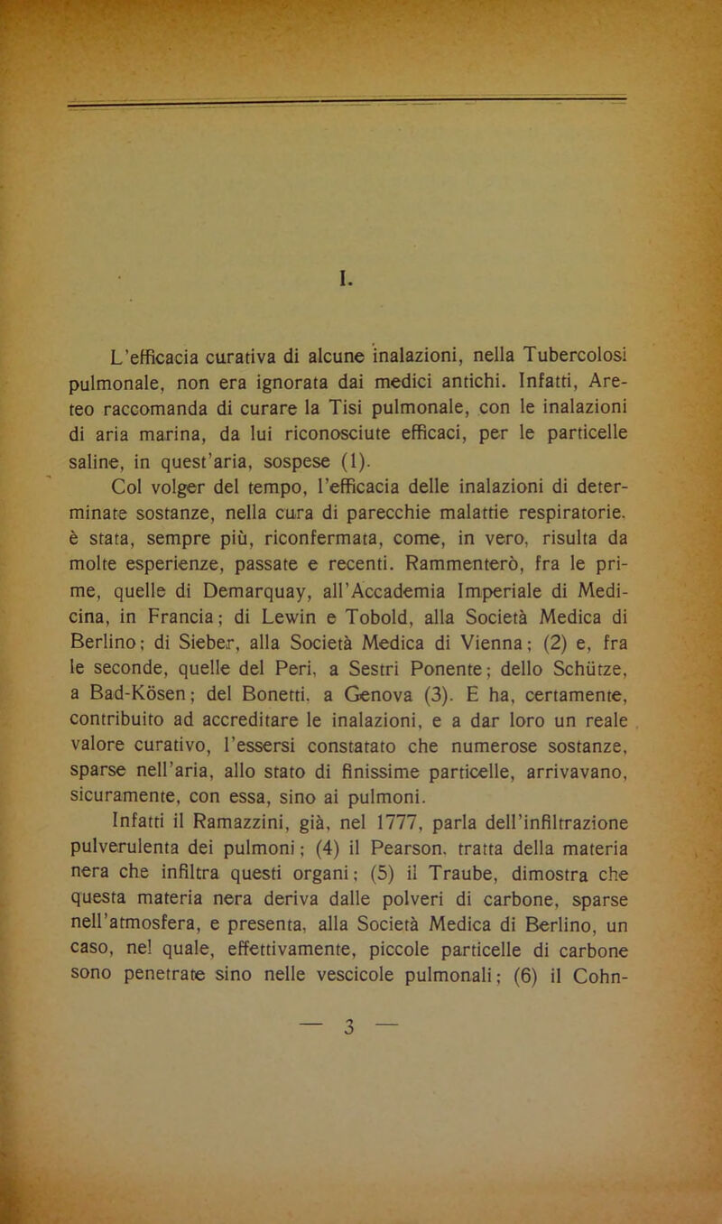 I. L’efficacia curativa di alcune inalazioni, nella Tubercolosi pulmonale, non era ignorata dai medici antichi. Infatti, Are- teo raccomanda di curare la Tisi pulmonale, con le inalazioni di aria marina, da lui riconosciute efficaci, per le particelle saline, in quest’aria, sospese (1). Col volger del tempo, l’efficacia delle inalazioni di deter- minate sostanze, nella cura di parecchie malattie respiratorie, è stata, sempre più, riconfermata, come, in vero, risulta da molte esperienze, passate e recenti. Rammenterò, fra le pri- me, quelle di Demarquay, all’Accademia Imperiale di Medi- cina, in Francia; di Lewin e Tobold, alla Società Medica di Berlino; di Sieber, alla Società Medica di Vienna; (2) e, fra le seconde, quelle del Peri, a Sestri Ponente; dello Schiitze, a Bad-Kòsen; del Bonetti, a Genova (3). E ha, certamente, contribuito ad accreditare le inalazioni, e a dar loro un reale valore curativo, Tessersi constatato che numerose sostanze, sparse nell’aria, allo stato di finissime particelle, arrivavano, sicuramente, con essa, sino ai pulmoni. Infatti il Ramazzini, già, nel 1777, parla dell’infiltrazione pulverulenta dei pulmoni ; (4) il Pearson. tratta della materia nera che infiltra questi organi; (5) il Traube, dimostra che questa materia nera deriva dalle polveri di carbone, sparse nell’atmosfera, e presenta, alla Società Medica di Berlino, un caso, ne! quale, effettivamente, piccole particelle di carbone sono penetrate sino nelle vescicole pulmonali; (6) il Cohn-