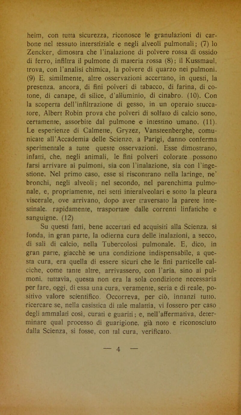 heim, con tutta sicurezza, riconosce le granulazioni di car- bone nel tessuto interstiziale e negli alveoli pulmonali; (7) lo Zencker, dimostra che l’inalazione di polvere rossa di ossido di ferro, infiltra il pulmone di materia rossa (8) ; il Kussmaul, trova, con l’analisi chimica, la polvere di quarzo nei pulmoni. (9) E, similmente, altre osservazioni accertano, in questi, la presenza, ancora, di fini polveri di tabacco, di farina, di co- tone, di canape, di silice, d’alluminio, di cinabro. (10). Con la scoperta dell’infiltrazione di gesso, in un operaio stucca- tore, Albert Robin prova che polveri di solfato di calcio sono, certamente, assorbite dal pulmone e intestino umano. (11). Le esperienze di Calmette, Gryzez, Vansteenberghe, comu- nicate all’Accademia delle Scienze, a Parigi, danno conferma sperimentale a tutte queste osservazioni. Esse dimostrano, infatti, che. negli animali, le fini polveri colorate possono farsi arrivare ai pulmoni, sia con l’inalazione, sia con l’inge- stione. Nel primo caso, esse si riscontrano nella laringe, ne’ bronchi, negli alveoli; nel secondo, nel parenchima pulmo- nale, e, propriamente, nei setti interalveolari e sotto la pleura viscerale, ove arrivano, dopo aver traversato la parere inte- stinale. rapidamente, trasportate dalle correnti linfatiche e sanguigne. (12) Su questi fatti, bene accertati ed acquisiti alla Scienza, si fonda, in gran parte, la odierna cura delle inalazioni, a secco, di sali di calcio, nella Tubercolosi pulmonale. E, dico, in gran parte, giacché se una condizione indispensabile, a que- sta cura, era quella di essere sicuri che le fini particelle cal- ciche, come tante altre, arrivassero, con l'aria, sino ai pul- moni. tuttavia, questa non era la sola condizione necessaria per fare, oggi, di essa una cura, veramente, seria e di reale, po- sitivo valore scientifico. Occorreva, per ciò, innanzi tutto, ricercare se, nella casistica di tale malattia, vi fossero per caso degli ammalati cosi, curati e guariti; e, nell’affermativa, deter- minare qual processo di guarigione, già noto e riconosciuto dalla Scienza, si fosse, con tal cura, verificato.