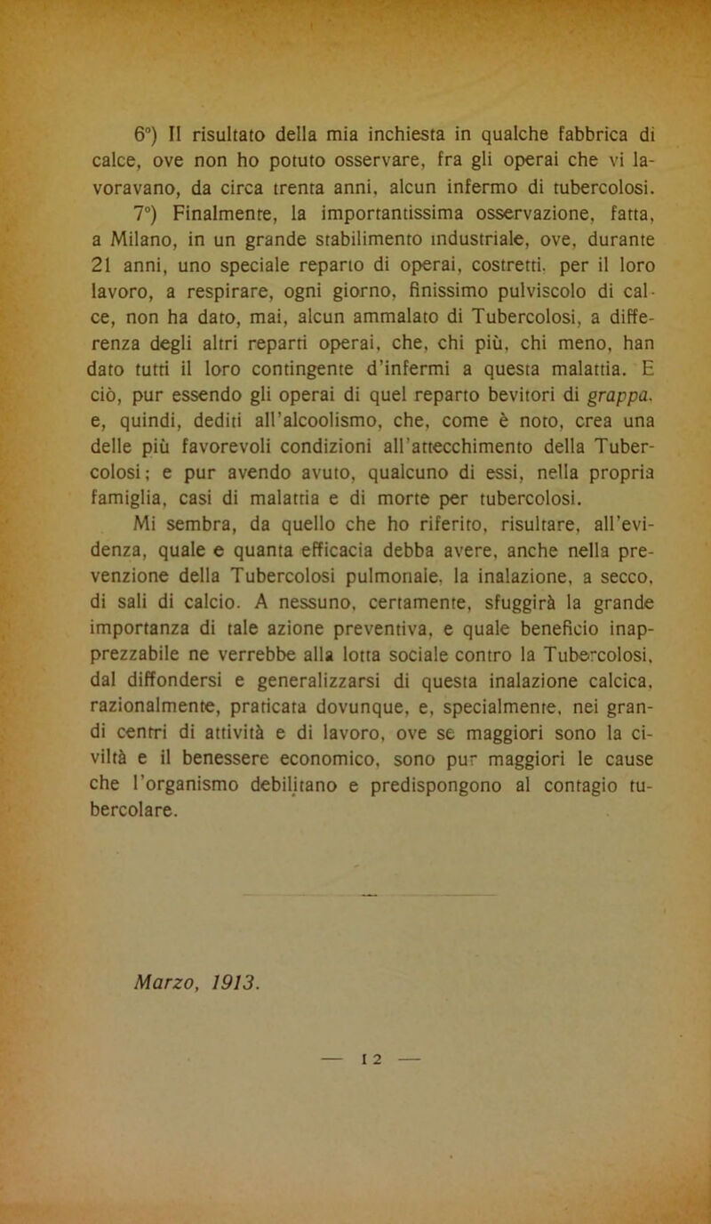 calce, ove non ho potuto osservare, fra gli operai che vi la- voravano, da circa trenta anni, alcun infermo di tubercolosi. 7°) Finalmente, la importantissima osservazione, fatta, a Milano, in un grande stabilimento industriale, ove, durante 21 anni, uno speciale reparto di operai, costretti, per il loro lavoro, a respirare, ogni giorno, finissimo pulviscolo di cal ce, non ha dato, mai, alcun ammalato di Tubercolosi, a diffe- renza degli altri reparti operai, che, chi più, chi meno, han dato tutti il loro contingente d’infermi a questa malattia. E ciò, pur essendo gli operai di quel reparto bevitori di grappa. e, quindi, dediti all’alcoolismo, che, come è noto, crea una delle più favorevoli condizioni all'attecchimento della Tuber- colosi; e pur avendo avuto, qualcuno di essi, nella propria famiglia, casi di malattia e di morte per tubercolosi. Mi sembra, da quello che ho riferito, risultare, all’evi- denza, quale e quanta efficacia debba avere, anche nella pre- venzione della Tubercolosi pulmonaie, la inalazione, a secco, di sali di calcio. A nessuno, certamente, sfuggirà la grande importanza di tale azione preventiva, e quale beneficio inap- prezzabile ne verrebbe alla lotta sociale contro la Tubercolosi, dal diffondersi e generalizzarsi di questa inalazione calcica, razionalmente, praticata dovunque, e, specialmente, nei gran- di centri di attività e di lavoro, ove se maggiori sono la ci- viltà e il benessere economico, sono pur maggiori le cause che l’organismo debilitano e predispongono al contagio tu- bercolare. Marzo, 1913.