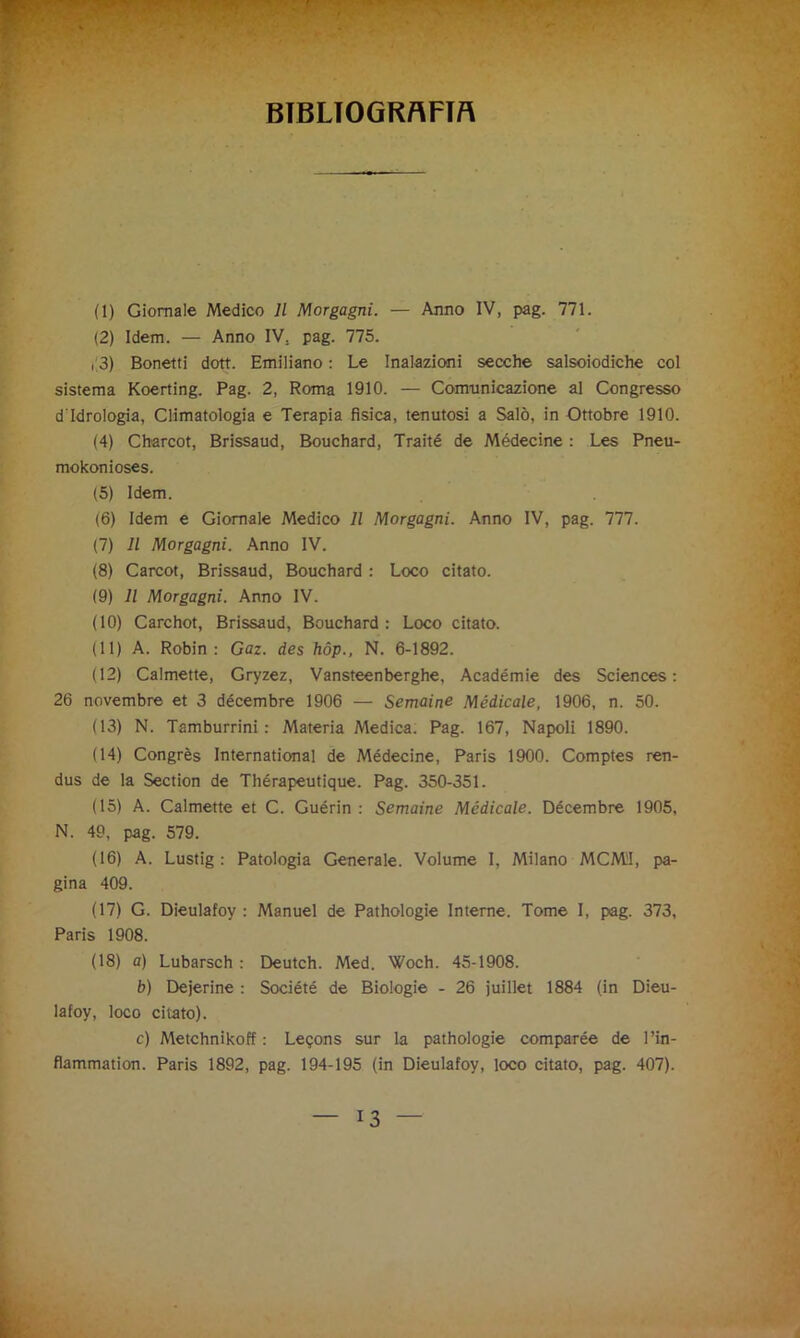 BIBLIOGRAFIA (1) Giornale Medico 11 Morgagni. — Anno IV, pag. 771. (2) Idem. — Anno IV. pag. 775. , 3) Bonetti dott. Emiliano : Le Inalazioni secche salsoiodiche col sistema Koerting. Pag. 2, Roma 1910. — Comunicazione al Congresso d'idrologia, Climatologia e Terapia fisica, tenutosi a Salò, in Ottobre 1910. (4) Charcot, Brissaud, Bouchard, Traité de Médecine : Les Pneu- mokonioses. (5) Idem. (6) Idem e Giornale Medico 11 Morgagni. Anno IV, pag. 777. (7) Il Morgagni. Anno IV. (8) Carcot, Brissaud, Bouchard : Loco citato. (9) Il Morgagni. Anno IV. (10) Carchot, Brissaud, Bouchard: Loco citato. (11) A. Robin: Gaz. des hóp., N. 6-1892. (12) Calmene, Gryzez, Vansteenberghe, Académie des Sciences: 26 novembre et 3 décembre 1906 — Semaine Medicale, 1906, n. 50. (13) N. Tamburrini : Materia Medica. Pag. 167, Napoli 1890. (14) Congrès International de Médecine, Paris 1900. Comptes ren- dus de la Section de Thérapeutique. Pag. 350-351. (15) A. Calmene et C. Guérin : Semaine Medicale. Décembre 1905, N. 49, pag. 579. (16) A. Lustig : Patologia Generale. Volume I, Milano MCM'I, pa- gina 409. (17) G. Dieulafoy : Manuel de Pathologie Interne. Tome I, pag. 373, Paris 1908. (18) a) Lubarsch : Deutch. Med. Woch. 45-1908. b) Dejerine : Société de Biologie - 26 juillet 1884 (in Dieu- lafoy, loco citato). c) Metchnikoff : Leqons sur la pathologie comparée de l’in- flammation. Paris 1892, pag. 194-195 (in Dieulafoy, loco citato, pag. 407).