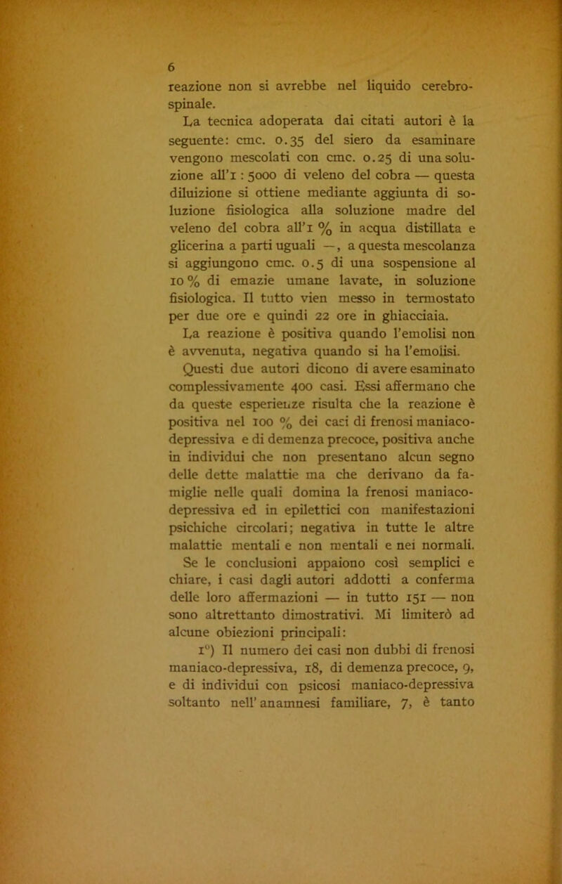 reazione non si avrebbe nel liquido cerebro- spinale. La tecnica adoperata dai citati autori è la seguente: cmc. 0.35 del siero da esaminare vengono mescolati con cmc. 0.25 di una solu- zione all’i : 5000 di veleno del cobra — questa diluizione si ottiene mediante aggiunta di so- luzione fisiologica alla soluzione madre del veleno del cobra all’i % in acqua distillata e glicerina a parti uguali —, a questa mescolanza si aggiungono cmc. 0.5 di una sospensione al io % di emazie umane lavate, in soluzione fisiologica. Il tutto vien messo in termostato per due ore e quindi 22 ore in ghiacciaia. La reazione è positiva quando l’emolisi non è avvenuta, negativa quando si ha l’emoiisi. Questi due autori dicono di avere esaminato complessivamente 400 casi. Essi affermano che da queste esperienze risulta che la reazione è positiva nel 100 % dei casi di frenosi maniaco- depressiva e di demenza precoce, positiva anche in individui che non presentano alcun segno delle dette malattie ma che derivano da fa- miglie nelle quali domina la frenosi maniaco- depressiva ed in epilettici con manifestazioni psichiche circolari; negativa in tutte le altre malattie mentali e non mentali e nei normali. Se le conclusioni appaiono così semplici e chiare, i casi dagli autori addotti a conferma delle loro affermazioni — in tutto 151 — non sono altrettanto dimostrativi. Mi limiterò ad alcune obiezioni principali: i°) Il numero dei casi non dubbi di frenosi maniaco-depressiva, 18, di demenza precoce, 9, e di individui con psicosi maniaco-depressiva soltanto nel! anamnesi familiare, 7, è tanto