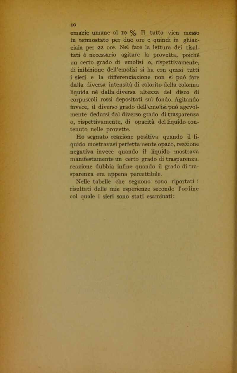 emazie umane al io %. Il tutto vien messo in termostato per due ore e quindi in ghiac- ciaia per 22 ore. Nel fare la lettura dei risul tati è necessario agitare la provetta, poiché un certo grado di emolisi o, rispettivamente, di inibizione dell’emolisi si ha con quasi tutti i sieri e la differenziazione non si può fare dalla diversa intensità di coloiito della colonna liquida nè dalla diversa altezza del disco di corpuscoli rossi depositati sul fondo. Agitando invece, il diverso grado dell’emolisi può agevol- mente dedursi dal diverso grado di trasparenza o, rispettivamente, di opacità del liquido con- tenuto nelle provette. Ho segnato reazione positiva quando il li- quido mostravasi perfettamente opaco, reazione negativa invece quando il liquido mostrava manifestamente un certo grado di trasparenza, reazione dubbia infine quando il grado di tra- sparenza era appena percettibile. Nelle tabelle che seguono sono riportati i risultati delle mie esperienze secondo l’ordine