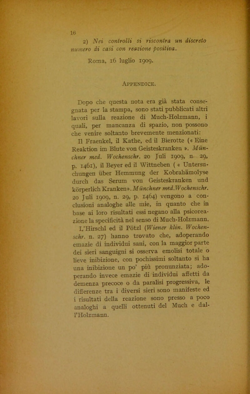 Ih 2) Nei controlli si riscontra un discreto numero di casi con reazione positiva. Roma, 16 luglio 1909, Appendice. Dopo che questa nota era già stata conse- gnata per la stampa, sono stati pubblicati altri lavori sulla reazione di Much-Holzmann, i quali, per mancanza di spazio, non possono che venire soltanto brevemente menzionati: Il Fraenkel, il Kathe, ed il Bierotte (« Eine Reaktion im Biute von Geisteskranken ». Miin- cliner med. Wochenschr. 20 Juli 1909, n- 29, p. 1461), il Beyer ed il Wittneben ( « Untersu- chungen iiber Hemmung der Kobrahàmolyse durch das Serum von Geisteskranken und kòrperlich Krankeu».Miinchner med.Wochenschr. 20 Juli 1909, n. 29, p. 1464) vengono a con- clusioni analoghe alle mie, in quanto che in base ai loro risultati essi negano alla psicorea- zione la specificità nel senso di Much-Holzmann. L’H fischi ed il Pòtzl [Wiener klin. Wochen- schr. n. 27) hanno trovato che, adoperando emazie di individui sani, con la maggior parte dei sieri sanguigni si osserva emolisi totale o lieve inibizione, con pochissimi soltanto si ha una inibizione un po’ più pronunziata; ado- perando invece emazie di individui affetti da demenza precoce o da parafisi progressiva, le differenze tra i diversi sieri sono manifeste ed i risultati della reazione sono presso a poco analoghi a quelli ottenuti del Much e dal- l’Holzmann.