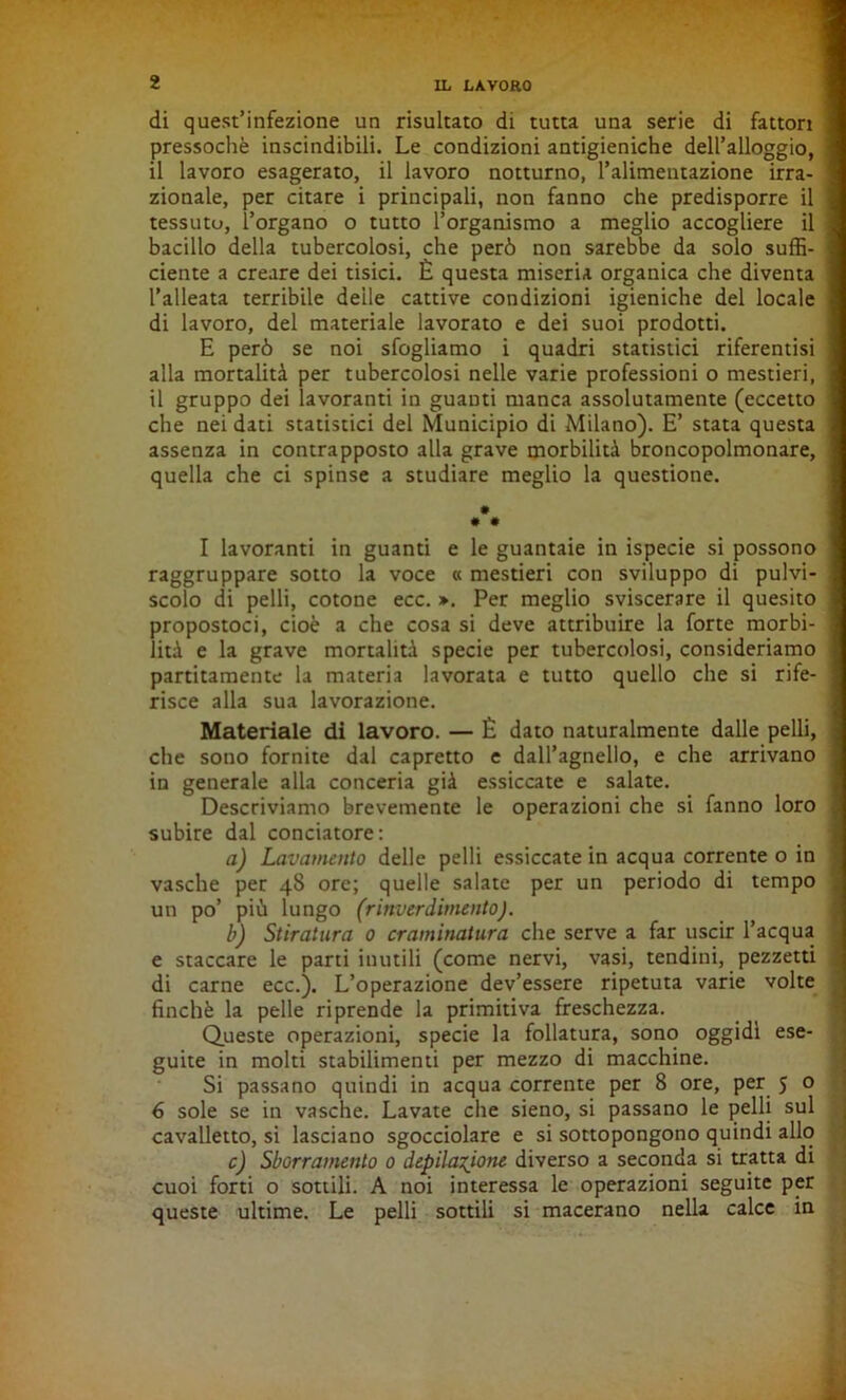 di quest’infezione un risultato di tutta una serie di fattori 1 pressoché inscindibili. Le condizioni antigieniche dell’alloggio, ] il lavoro esagerato, il lavoro notturno, l’alimentazione irra- 1 zionale, per citare i principali, non fanno che predisporre il | tessuto, l’organo o tutto l’organismo a meglio accogliere il i bacillo della tubercolosi, che però non sarebbe da solo suffi- 1 dente a creare dei tisici. È questa miseria organica che diventa ] l’alleata terribile deile cattive condizioni igieniche del locale ] di lavoro, del materiale lavorato e dei suoi prodotti. E però se noi sfogliamo i quadri statistici riferentisi ] alla mortalità per tubercolosi nelle varie professioni o mestieri, 1 il gruppo dei lavoranti in guanti manca assolutamente (eccetto | che nei dati statistici del Municipio di Milano). E’ stata questa ] assenza in contrapposto alla grave morbilità broncopolmonare, j quella che ci spinse a studiare meglio la questione. ### I lavoranti in guanti e le guantaie in ispecie si possono 1 raggruppare sotto la voce « mestieri con sviluppo di pulvi- I scolo di pelli, cotone ecc. ». Per meglio sviscerare il quesito | propostoci, cioè a che cosa si deve attribuire la forte morbi- j lità e la grave mortalità specie per tubercolosi, consideriamo j paratamente la materia lavorata e tutto quello che si rife- j risce alla sua lavorazione. Materiale di lavoro. — È dato naturalmente dalle pelli, j che sono fornite dal capretto e dall’agnello, e che arrivano j in generale alla conceria già essiccate e salate. Descriviamo brevemente le operazioni che si fanno loro $ subire dal conciatore: a) Lavamento delle pelli essiccate in acqua corrente o in I vasche per 48 ore; quelle salate per un periodo di tempo un po’ più lungo (rinverdimento). b) Stiratura 0 craminatura che serve a far uscir l’acqua e staccare le parti inutili (come nervi, vasi, tendini, pezzetti di carne ecc.). L’operazione dev’essere ripetuta varie volte finché la pelle riprende la primitiva freschezza. Queste operazioni, specie la follatura, sono oggidì ese- ; guite in molti stabilimenti per mezzo di macchine. Si passano quindi in acqua corrente per 8 ore, per 5 o 6 sole se in vasche. Lavate che sieno, si passano le pelli sul cavalletto, si lasciano sgocciolare e si sottopongono quindi allo c) Sbarramento 0 depilazione diverso a seconda si tratta di cuoi forti o sottili. A noi interessa le operazioni seguite per queste ultime. Le pelli sottili si macerano nella calce in