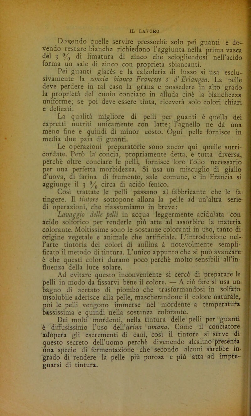 Dolendo quelle servire pressoché solo pei guanti e do- vendo restare bianche richiedono l’aggiunta nella prima vasca del 3 % di limatura di zinco che sciogliendosi nell’acido forma un sale di zinco con proprietà sbiancanti. Pei guanti glacés e la calzoleria di lusso si usa esclu- sivamente la concia bianca Francese o d’Erlangen. La pelle deve perdere in tal caso la grana e possedere in alto grado la proprietà del cuoio conciato in alluda cioè la bianchezza uniforme; se poi deve essere tinta, riceverà solo colori chiari e delicati. La qualità migliore di pelli per guanti è quella dei capretti nutriti unicamente con latte; l’agnello ne dà una meno fine e quindi di minor costo. Ogni pelle fornisce in media due paia di guanti. Le operazioni preparatorie sono ancor qui quelle surri- cordate. Però la' concia, propriamente detta, è tutta diversa, perchè oltre conciare le pelli, fornisce loro l’olio necessario per una perfetta morbidezza. Si usa un miscuglio di giallo d’uova, di farina di frumento, sale comune, e in Francia si aggiunge il 3 % circa di acido fenico. Cosi trattate le pelli passano al fabbricante che le fa tingere. Il tintore sottopone allora la pelle ad un’altra serie di operazioni, che riassumiamo in breve: Lavaggio delle pelli in acqua leggermente acidulata con acido solforico per renderle più atte ad assorbire la materia colorante. Moltissime sono le sostanze coloranti in uso, tanto di origine vegetale e animale che artificiale. L’introduzione nel- l’arte tintoria dei colori di anilina à notevolmente sempli- ficato il metodo di tintura. L’unico appunto che si può avanzare è che questi colori durano poco perchè molto sensibili all’in- fluenza della luce solare. Ad evitare questo inconveniente si cercò di preparare le pelli in modo da fissarvi bene il colore. — A ciò fare si usa un bagno di acetato di piombo che trasformandosi in solfato utsolubile aderisce alla pelle, mascherandone il colore naturale, poi le pelli vengono immerse nel mordente a temperatura bassissima e quindi nella sostanza colorante. Dei molti mordenti, nella tintura delle pelli per guanti è diffusissimo l’uso dell’urina umana. Come il conciatore adopera gli escrementi di cani, così il tintore si serve di questo secreto dell’uomo perchè divenendo alcalino presenta uni specie di fermentazione che secondo alcuni sarebbe in. grado di rendere la pelle più porosa e più atta ad impre- gnarsi di tintura.