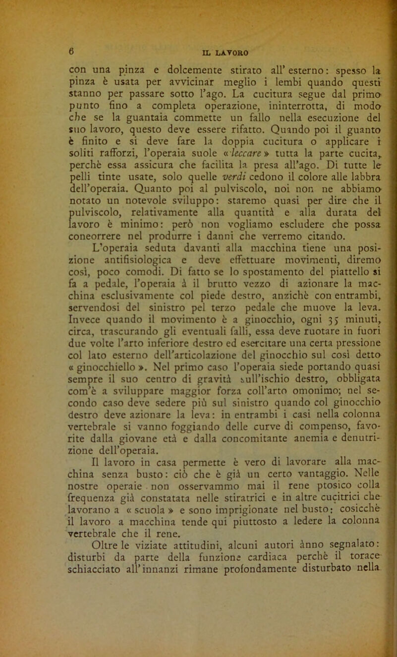 con una pinza e dolcemente stirato all’ esterno : spesso la pinza è usata per avvicinar meglio i lembi quando questi stanno per passare sotto l’ago. La cucitura segue dal primo* punto fino a completa operazione, ininterrotta, di modo che se la guantaia commette un fallo nella esecuzione del suo lavoro, questo deve essere rifatto. Quando poi il guanto è finito e si deve fare la doppia cucitura o applicare r soliti rafforzi, l’operaia suole « leccare » tutta la parte cucita, perchè essa assicura che facilita la presa all’ago. Di tutte le pelli tinte usate, solo quelle verdi cedono il colore alle labbra dell’operaia. Quanto poi al pulviscolo, noi non ne abbiamo' notato un notevole sviluppo: staremo quasi per dire che il fiulviscolo, relativamente alla quantità e alla durata del avoro è minimo: però non vogliamo escludere che possa concorrere nel produrre i danni che verremo citando. L’operaia seduta davanti alla macchina tiene una posi- zione antifisiologica e deve effettuare movimenti, diremo cosi, poco comodi. Di fatto se lo spostamento del piattello si fa a pedale, l’operaia à il brutto vezzo di azionare la mac- china esclusivamente col piede destro, anziché con entrambi, servendosi del sinistro pel terzo pedale che muove la leva. Invece quando il movimento è a ginocchio, ogni 35 minuti, circa, trascurando gli eventuali falli, essa deve ruotare in fuori due volte l’arto inferiore destro ed esercitare una certa pressione col lato esterno dell'articolazione del ginocchio sul così detto « ginocchiello ». Nel primo caso l’operaia siede portando quasi sempre il suo centro di gravità sull’ischio destro, obbligata com’è a sviluppare maggior forza coll’arto omonimo; nel se- condo caso deve sedere più sul sinistro quando col ginocchio destro deve azionare la leva: in entrambi i casi nella colonna vertebrale si vanno foggiando delle curve di compenso, favo- rite dalla giovane età e dalla concomitante anemia e denutri- zione dell’operaia. Il lavoro in casa permette è vero di lavorare alla mac- china senza busto : ciò che è già un certo vantaggio. Nelle nostre operaie non osservammo mai il rene ptosico colla frequenza già constatata nelle stiratrici e in altre cucitrici che lavorano a «scuola» e sono imprigionate nel busto; cosicché il lavoro a macchina tende qui piuttosto a ledere la colonna vertebrale che il rene. Oltre le viziate attitudini, alcuni autori ànno segnalato: disturbi da parte della funzione cardiaca perchè il torace schiacciato all’innanzi rimane profondamente disturbato nella