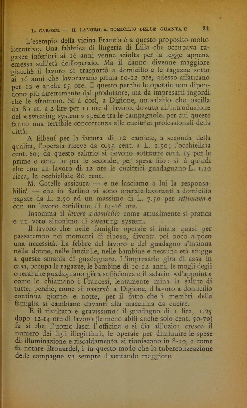 L’esempio della vicina Francia è a questo proposito molto istruttivo. Una fabbrica di lingeria di Lilla che occupava ra- gazze inferiori ai 16 anni venne sciolta per la legge appena emessa sull’età dell’operaio. Ma il danno divenne maggiore giacché il lavoro si trasportò a domicilio e le ragazze sotto ai 16 anni che lavoravano prima 10-12 ore, adesso affaticano per 12 e anche 15 ore. E questo perchè le operaie non dipen- dono più direttamente dal produttore, ma da impresarii ingordi che le sfruttano. Si à cosi, a Digione, un salario che oscilla da 80 et. a 2 lire per 11 ore di lavoro, dovuto all’introduzione del « sweating System » specie tra le campagnole, per cui queste fanno una terribile concorrenza alle cucitrici professionali della città. A Elbeuf per la fattura di 12 camicie, a seconda della qualità, l’operaia riceve da 0.95 cent, a L. 1.50; l’occhiellaia cent. 60; da questo salario si devono sottrarre cent. 15 per le prime e cent, io per le seconde, per spesa filo : si à quindi che con un lavoro di 12 ore le cucitrici guadagnano L. 1.10 circa, le occhiellaie 80 cent. M. Cotelle assicura — e ne lasciamo a lui la responsa- bilità — che in Berlino vi sono operaie lavoranti a domicilio pagate da L. 2.50 ad un massimo di L. 7.50 per settimana e con un lavoro cotidiano di 14-16 ore. Insomma il lavoro a domicilio come attualmente si pratica è un vero sinonimo di sweating System. Il lavoro che nelle famiglie operaie si inizia quasi per passatempo nei momenti di riposo, diventa poi poco a poco una necessità. La febbre del lavoro e del guadagno s’insinua nelle donne, nelle fanciulle, nelle bambine e nessuna età sfugge a questa smania di guadagnare. L’impresario gira di casa in casa, occupa le ragazze, le bambine di 10-12 anni, le mogli degli operai che guadagnano già a sufficienza e il salario «d’appoint» come lo chiamano i Francesi, lentamente mina la salute di tutte, perchè, come si osservò a Digione, il lavoro a domicilio continua giorno e notte, per il fatto che i membri della famiglia si cambiano davanti alla macchina da cucire. E il risultato è gravissimo: il guadagno di 1 lira, 1.25 dopo 12-14 ore di lavoro (le meno abili anche solo cent. 50-70) fa si che l’uomo lasci l’officina e si dia all’ozio; cresce il numero dei figli illegittimi; le operaie per diminuire le spese di illuminazione e riscaldamento si riuniscono in 8-10, e come fa notare Brouardel, è in questo modo che la tubercolizzazione delle campagne va sempre diventando maggiore.