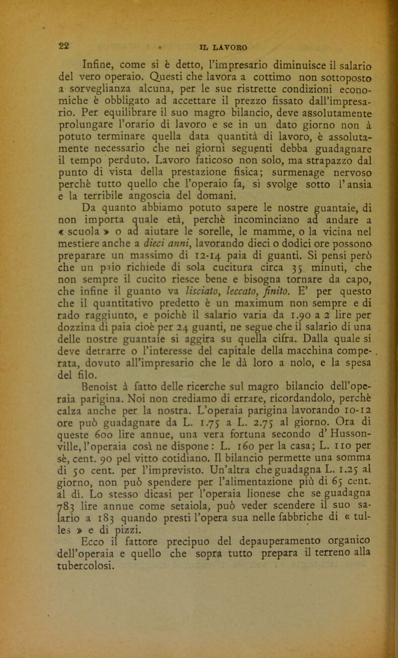 Infine, come si è detto, l’impresario diminuisce il salario del vero operaio. Questi che lavora a cottimo non sottoposto a sorveglianza alcuna, per le sue ristrette condizioni econo- miche è obbligato ad accettare il prezzo fissato dall’impresa- rio. Per equilibrare il suo magro bilancio, deve assolutamente prolungare l’orario di lavoro e se in un dato giorno non à potuto terminare quella data quantità di lavoro, è assoluta- mente necessario che nei giorni seguenti debba guadagnare il tempo perduto. Lavoro faticoso non solo, ma strapazzo dal punto di vista della prestazione fìsica; surmenage nervoso perchè tutto quello che l’operaio fa, si svolge sotto l’ansia e la terribile angoscia del domani. Da quanto abbiamo potuto sapere le nostre guantaie, di non importa quale età, perchè incominciano ad andare a « scuola » o ad aiutare le sorelle, le mamme, o la vicina nel mestiere anche a dieci anni, lavorando dieci o dodici ore possono preparare un massimo di 12-14 P313 di guanti. Si pensi però che un paio richiede di sola cucitura circa 35 minuti, che non sempre il cucito riesce bene e bisogna tornare da capo, che infine il guanto va lisciato, leccato, finito. E’ per questo che il quantitativo predetto è un maximum non sempre e di rado raggiunto, e poiché il salario varia da 1.90 a 2 lire per dozzina di paia cioè per 24 guanti, ne segue che il salario di una delle nostre guantaie si aggira su quella cifra. Dalla quale si deve detrarre o l’interesse del capitale della macchina compe- rata, dovuto all’impresario che le dà loro a nolo, e la spesa del filo. Benoist à fatto delle ricerche sul magro bilancio dell’ope- raia parigina. Noi non crediamo di errare, ricordandolo, perchè calza anche per la nostra. L’operaia parigina lavorando 10-12 ore può guadagnare da L. 1.75 a L. 2.75 al giorno. Ora di queste 600 lire annue, una vera fortuna secondo d’ Husson- ville, l’operaia cosi ne dispone: L. 160 per la casa; L. no per sè, cent. 90 pel vitto cotidiano. Il bilancio permette una somma di 50 cent, per l’imprevisto. Un’altra che guadagna L. 1.25 al giorno, non può spendere per l’alimentazione più di 65 cent, al di. Lo stesso dicasi per l’operaia lionese che se guadagna 783 lire annue come setaiola, può veder scendere il suo sa- lario a 183 quando presti l’opera sua nelle fabbriche di « tul- les » e di pizzi. Ecco il fattore precipuo del depauperamento organico dell’operaia e quello che sopra tutto prepara il terreno alla tubercolosi.