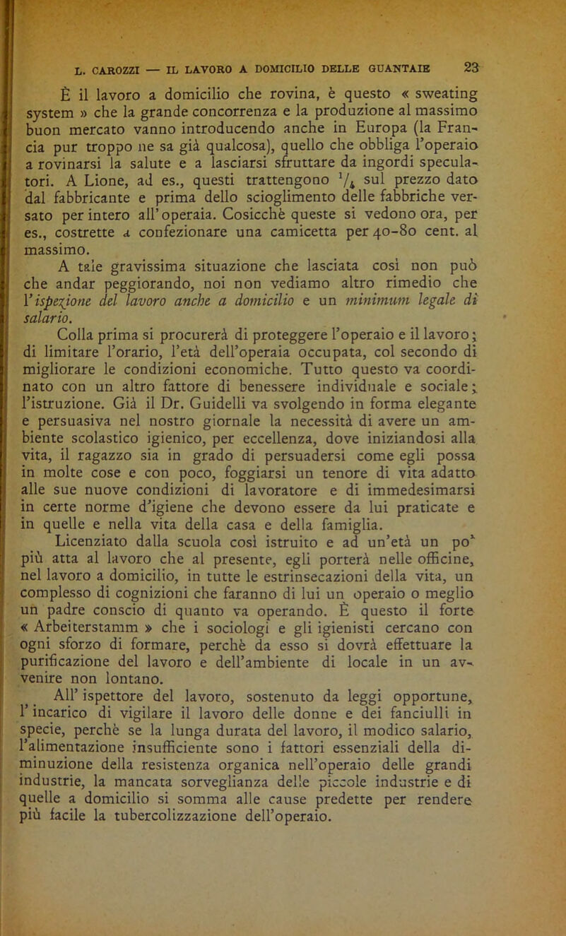 È il lavoro a domicilio che rovina, è questo « sweating System » che la grande concorrenza e la produzione al massimo buon mercato vanno introducendo anche in Europa (la Fran- cia pur troppo ne sa già qualcosa), quello che obbliga l’operaio a rovinarsi la salute e a lasciarsi sfruttare da ingordi specula- tori. A Lione, ad es., questi trattengono Va sul prezzo dato dal fabbricante e prima dello scioglimento delle fabbriche ver- sato per intero all’operaia. Cosicché queste si vedono ora, per es., costrette a confezionare una camicetta per 40-80 cent, al massimo. A tale gravissima situazione che lasciata così non può che andar peggiorando, noi non vediamo altro rimedio che Vispezione del lavoro anche a domicilio e un minimum legale dì salario. Colla prima si procurerà di proteggere l’operaio e il lavoro; di limitare l’orario, l’età dell’operaia occupata, col secondo di migliorare le condizioni economiche. Tutto questo va coordi- nato con un altro fattore di benessere individuale e sociale; l’istruzione. Già il Dr. Guidelli va svolgendo in forma elegante e persuasiva nel nostro giornale la necessità di avere un am- biente scolastico igienico, per eccellenza, dove iniziandosi alla vita, il ragazzo sia in grado di persuadersi come egli possa in molte cose e con poco, foggiarsi un tenore di vita adatto alle sue nuove condizioni di lavoratore e di immedesimarsi in certe norme d’igiene che devono essere da lui praticate e in quelle e nella vita della casa e della famiglia. Licenziato dalla scuola così istruito e ad un’età un po* più atta al lavoro che al presente, egli porterà nelle officine, nel lavoro a domicilio, in tutte le estrinsecazioni della vita, un complesso di cognizioni che faranno di lui un operaio o meglio un padre conscio di quanto va operando. È questo il forte « Arbeiterstamm » che i sociologi e gli igienisti cercano con ogni sforzo di formare, perchè da esso si dovrà effettuare la purificazione del lavoro e dell’ambiente di locale in un av- venire non lontano. All’ ispettore del lavoro, sostenuto da leggi opportune, l’incarico di vigilare il lavoro delle donne e dei fanciulli in specie, perchè se la lunga durata del lavoro, il modico salario, l’alimentazione insufficiente sono i fattori essenziali della di- minuzione della resistenza organica nell’operaio delle grandi industrie, la mancata sorveglianza delle piccole industrie e di quelle a domicilio si somma alle cause predette per rendere più facile la tubercolizzazione dell’operaio.