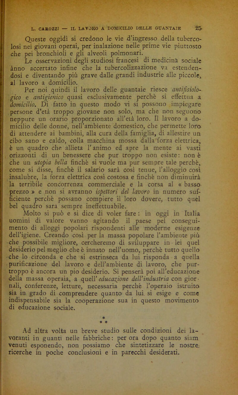 Queste oggidì si credono le vie d’ingresso della tuberco- losi nei giovani operai, per inalazione nelle prime vie piuttosto che pei bronchioli e gli alveoli polmonari. Le osservazioni degli studiosi francesi di medicina sociale ànno accertato infine che la tubercolizzazione va estenden- dosi e diventando più grave dalle grandi industrie alle piccole, al lavoro a domicilio. Per noi quindi il lavoro delle guantaie riesce antifisiolo- gico e antigienico quasi esclusivamente perchè si effettua a domicilio. Di fatto in questo modo vi si possono impiegare persone d’età troppo giovane non solo, ma che non seguono neppure un orario proporzionato all’età loro. Il lavoro a do- micilio delle donne, nell’ambiente domestico, che permette loro di attendere ai bambini, alla cura della famiglia, di allestire un cibo sano e caldo, colla macchina mossa dalla forza elettrica, è un quadro che allieta l’animo ed apre la mente ai vasti orizzonti di un benessere che pur troppo non esiste: non è che un utopia bella finché si vuole ma pur sempre tale perchè, come si disse, finché il salario sarà cosi tenue, l’alloggio cosi insalubre, la forza elettrica così costosa e finché non diminuirà la terribile concorrenza commerciale e la corsa al « basso prezzo » e non si avranno ispettori del lavoro in numero suf- ficiente perchè possano compiere il loro dovere, tutto quel bel quadro sara sempre ineffettuabile. Molto si può e si dice di voler fare : in oggi in Italia uomini di valore vanno agitando il paese pel consegui- mento di alloggi popolari rispondenti alle moderne esigenze dell’igiene. Creando così per la massa popolare l’ambiente più che possibile migliore, cercheremo di sviluppare in lei quel desiderio pel meglio che è innato nell’uomo, perchè tutto quello che lo circonda e che si estrinseca da lui risponda a quella purificazione del lavoro e dell’ambiente di lavoro, che pur- troppo è ancora un pio desiderio. Si penserà poi all’educazione della massa operaia, a quell’educazione dell’industria con gior- nali, conferenze, letture, necessaria perchè l’operaio istruito sia in grado di comprendere quanto da lui si esige e come indispensabile sia la cooperazione sua in questo movimento di educazione sociale. * * * Ad altra volta un breve studio sulle condizioni dei la- voranti in guanti nelle fabbriche: perora dopo quanto siam venuti esponendo, non possiamo che sintetizzare le nostre ricerche in poche conclusioni e in parecchi desiderati.