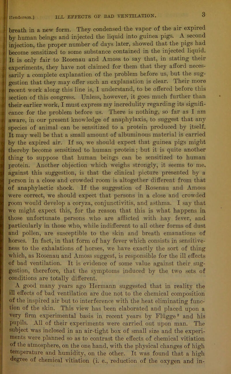 3 breath in a new form. They condensed the vapor of the air expired by human beings and injected the liquid into guinea pigs. A second injection, the proper number of days later, showed that the pigs had become sensitized to some substance contained in the injected liquid. It is only fair to Rosenau and Amoss to say that, in stating their experiments, they have not claimed for them that they afford neces- sarily a complete explanation of the problem before us, but the sug- gestion that they may offer such an explanation is clear. Their more recent work along this line is, I understand, to be offered before this section of this congress. Unless, however, it goes much further than their earlier work, I must express my incredulity regarding its signifi- cance for the problem before us. There is nothing, so far as I am aware, in our present knowledge of anaphylaxis, to suggest that any species of animal can be sensitized to a protein produced by itself. It may well be that a small amount of albuminous material is carried by the expired air. If so, we should expect that guinea pigs might thereby become sensitized to human protein; but it is quite another thing to suppose that human beings can be sensitized to human protein. Another objection which weighs strongly, it seems to me, against this suggestion, is that the clinical picture presented by a person in a close and crowded room is altogether different from that of anaphylactic shock. If the suggestion of Rosenau and Amoss were correct, we should expect that persons in a close and crowded room would develop a coryza, conjunctivitis, and asthma. I say that we might expect this, for the reason that this is what happens in those unfortunate persons who are afflicted with hay fever, and particularly in those who, while indifferent to all other forms of dust and pollen, are susceptible to the skin and breath emanations of horses. In fact, in that form of hay fever which consists in sensitive- ness to the exhalations of horses, we have exactly the sort of thing which, as Rosenau and Amoss suggest, is responsible for the ill effects of bad ventilation. It is evidence of some value against their sug- gestion, therefore, that the symptoms induced by the two sets of conditions are totally different. A good many years ago Hermann suggested that in reality the ill effects of bad ventilation are due not to the chemical composition of the inspired air but to interference with the heat eliminating func- tion of the skin. This view has been elaborated and placed upon a very firm experimental basis in recent years by Fliigge2 and his pupils. All of their experiments were carried out upon man. The subject was inclosed in an air-tight box of small size and the experi- ments were planned so as to contrast the effects of chemical vitiation of the atmosphere, on the one hand, with the physical changes of high temperature and humidity, on the other. It was found that a high degree of chemical vitiation (i. e., reduction of the oxygen and in-