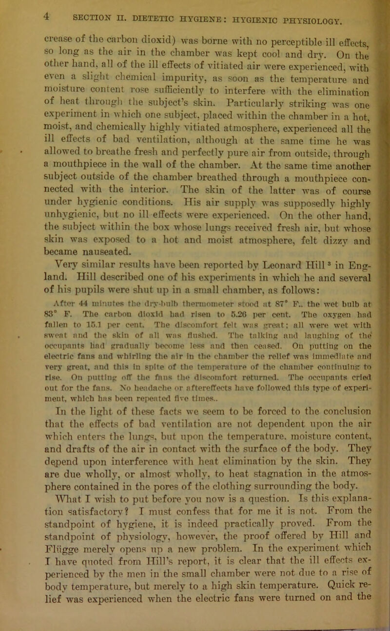 crease of the carbon dioxid) was borne with no perceptible ill effects so long as the air in the chamber was kept cool and dry. On the other hand, all of the ill effects of vitiated air were experienced, with even a slight chemical impurity, as soon as the temperature and moisture content rose sufficiently to interfere with the elimination of heat through the subject’s skin. Particularly striking was one experiment in which one subject, placed within the chamber in a hot, moist, and chemically highly vitiated atmosphere, experienced all the ill effects of bad ventilation, although at the same time he was allowed to breathe fresh and perfectly pure air from outside, through a mouthpiece in the wall of the chamber. At the same time another subject outside of the chamber breathed through a mouthpiece con- nected with the interior. The skin of the latter was of course under hygienic conditions. His air supply was supposedly highly unhygienic, but no ill effects were experienced. On the other hand, the subject within the box whose lungs received fresh air. but whose skin was exposed to a hot and moist atmosphere, felt dizzy and became nauseated. Very similar results have been reported by Leonard Hill3 in Eng- land. Hill described one of his experiments in which he and several of his pupils were shut up in a small chamber, as follows: After 44 minutes the (lry-lnilb thermometer stood at 87° I<\. the wet bulb at 83° F. The carbon dioxid bad risen to 5.20 per cent. The oxygen had fallen to 15.1 per cent. The discomfort felt was great; all were wet with sweat and the skin of all was flushed. The talking and laughing of the occupants had gradually become less and then ceased. On putting on the electric fans and whirling the air in the chamber the relief was immediate and very great, and this in spite of the temperature of the chamber continuing to rise. Ou putting off the fans the discomfort returned. The occupants cried out for the fans. No headache or aftereffects have followed this type of experi- ment, which has been repented live times.. In the light of these facts we seem to be forced to the conclusion that the effects of bad ventilation are not dependent upon the air which enters the lungs, but upon the temperature, moisture content, and drafts of the air in contact with the surface of the body. They defend upon interference with heat elimination by the skin. They are due wholly, or almost wholly, to heat stagnation in the atmos- phere contained in the pores of the clothing surrounding the body. What I wish to put before you now is a question. Is this explana- tion satisfactory? I must confess that for me it is not. From the standpoint of hygiene, it is indeed practical!)7 proved. From the standpoint of physiology, however, the proof offered by Hill and Fliigge merely opens up a new problem. In the experiment which I have quoted from Hill’s report, it is clear that the ill effects ex- perienced by the men in the small chamber were not due to a rise of body temperature, but merely to a high skin temperature. Quick re- lief was experienced when the electric fans were turned on and the