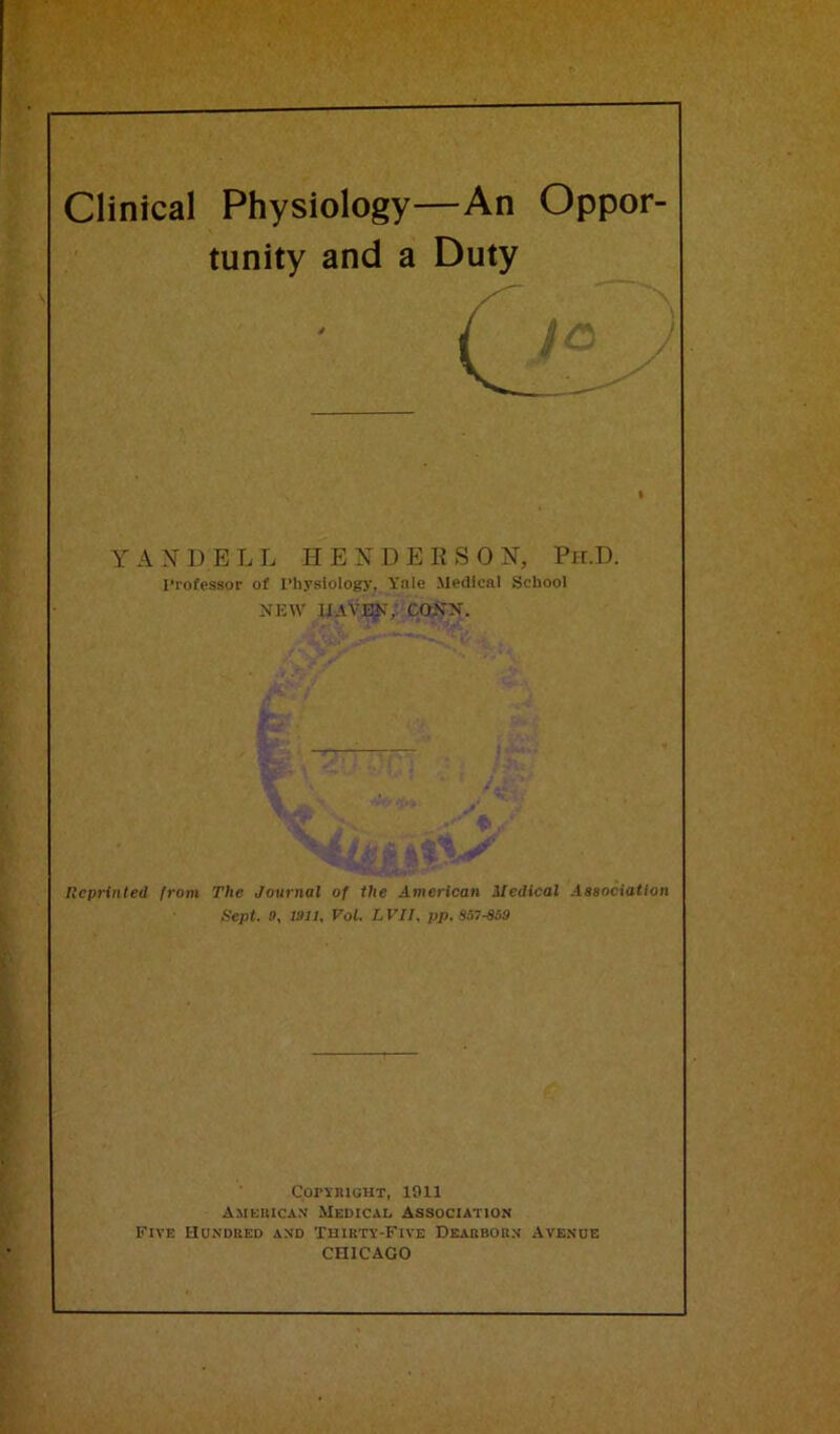 Clinical Physiology—An Oppor- tunity and a Duty i YANDELL HENDERSON, Ph.D. Professor of Physiology, Yale Medical School NEW IIA YEN, CONN. Reprinted from The Journal of the American Medical Association Sept. 9, 1911, Vol. L VII, pp. S57-859 Copyright, 1911 American Medical Association Five Hundred and Thirty-Five Dearborn Avenue CHICAGO