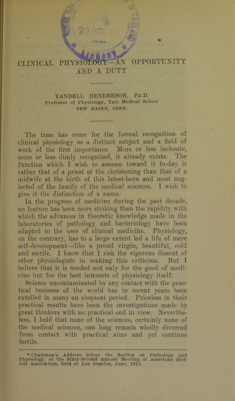 AND A DUTY YANDELL HENDERSON. Pii.D. Professor of Physiology, Yale Medical School NEW HAVEN, CONN. The time has come for the formal recognition of clinical physiology as a distinct subject and a field of work of the first importance. More or less inchoate, more or less dimly recognized, it already exists. The function which I wish to assume toward it to-day is rather that of a priest at the christening than that of a midwife at the birth of this latest-born and most neg- lected of the family of the medical sciences. I wish to give it the distinction of a name. In the progress of medicine during the past decade, no feature has been more striking than the rapidity with which the advances in theoretic knowledge made in the laboratories of pathology and bacteriology have been adapted to the uses of clinical medicine. Physiology, on the contrary, has to a large extent led a life of mere self-development—like a proud virgin, beautiful, cold and sterile. I know that I risk the vigorous dissent of other physiologists in making this criticism. But I believe that it is needed not only for the good of medi- cine hut for the best interests of physiology itself. Science uncontaminated by any contact with the prac- tical business of the world has in recent years been extolled in many an eloquent period. Priceless in their practical results have been the investigations made by great thinkers with no practical end in view. Neverthe- less, I hold that none of the sciences, certainly none of the medical sciences, can long remain wholly divorced from contact with practical aims and yet continue fertile. * Chairman's Address before the Section on Pathology and Physiology, at the Sixty-Second Annual Meeting of American Med- ical Association, held at Los Angeles, June, 1911.
