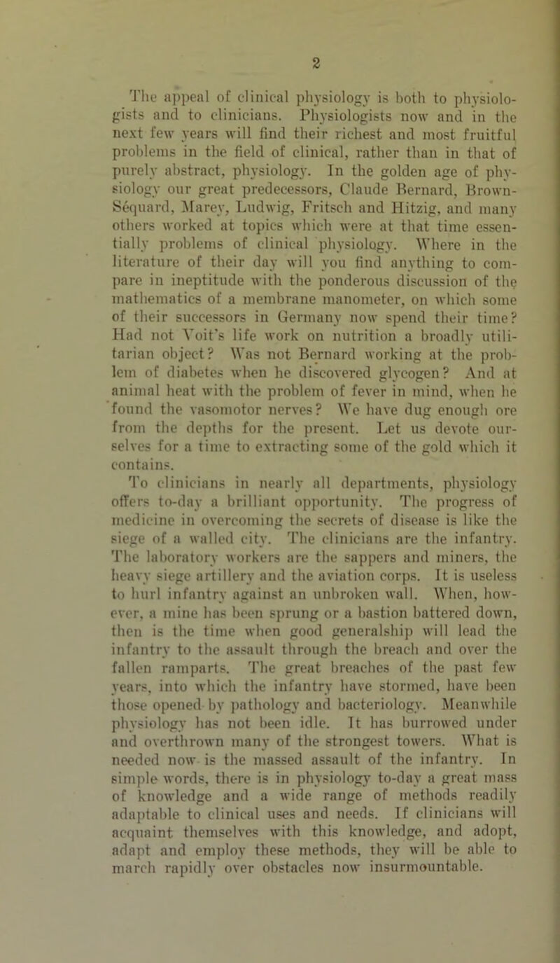 The appeal of clinical physiology is both to physiolo- gists and to clinicians. Physiologists now and in the next few years will find their richest and most fruitful problems in the field of clinical, rather than in that of purely abstract, physiology. In the golden age of phy- siology our great predecessors, Claude Bernard, Brown- Sequard, Marey, Ludwig, Fritsch and Hitzig, and many others worked at topics which were at that time essen- tially problems of clinical physiology. Where in the literature of their day will you find anything to com- pare in ineptitude with the ponderous discussion of the mathematics of a membrane manometer, on which some of their successors in Germany now spend their time? Had not Yoit’s life work on nutrition a broadly utili- tarian object? Was not Bernard working at the prob- lem of diabetes when he discovered glycogen? And at animal heat with the problem of fever in mind, when lie found the vasomotor nerves? We have dug enough ore from the depths for the present. Let us devote our- selves for a time to extracting some of the gold which it contains. To clinicians in nearly all departments, physiology offers to-day a brilliant opportunity. The progress of medicine in overcoming the secrets of disease is like the siege of a walled city. The clinicians are the infantry. The laboratory workers are the sappers and miners, the heavy siege artillery and the aviation corps. It is useless to hurl infantry against an unbroken wall. When, how- ever, a mine has been sprung or a bastion battered down, then is the time when good generalship will lead the infantry to the assault through the breach and over the fallen ramparts. The great breaches of the past few years, into which the infantry have stormed, have been those opened by pathology and bacteriology. Meanwhile physiology has not been idle. It has burrowed under and overthrown many of the strongest towers. What is needed now is the massed assault of the infantry. In simple words, there is in physiology to-day a great mass of knowledge and a wide range of methods readily adaptable to clinical uses and needs. If clinicians will acquaint themselves with this knowledge, and adopt, adapt and employ these methods, they will be able to march rapidly over obstacles now insurmountable.