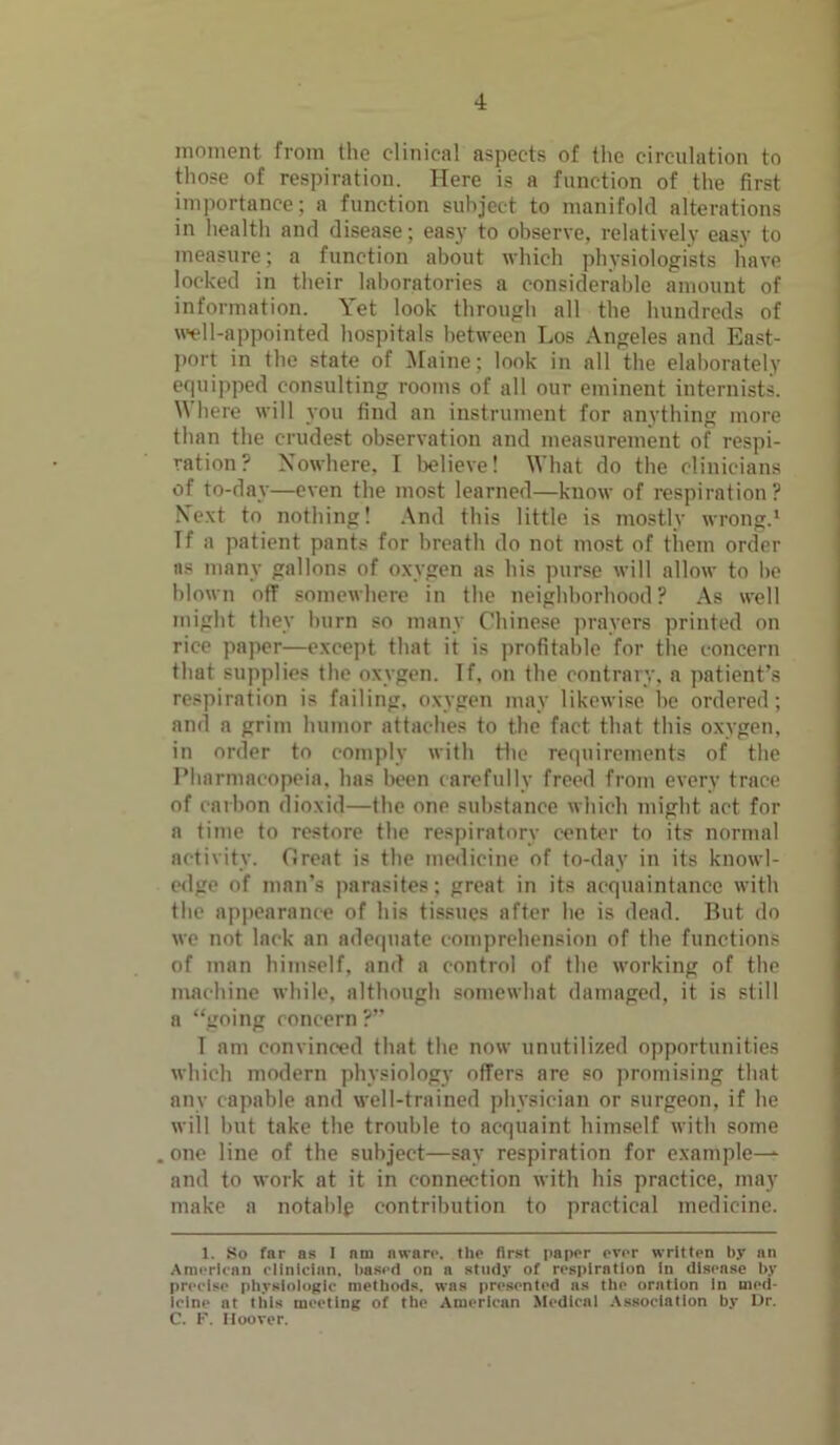moment from the clinical aspects of the circulation to those of respiration. Here is a function of the first importance; a function subject to manifold alterations in health and disease; easy to observe, relatively easy to measure; a function about which physiologists have locked in their laboratories a considerable amount of information. Yet look through all the hundreds of well-appointed hospitals between Los Angeles and East- port in the state of Maine; look in all the elaborately equipped consulting rooms of all our eminent internists. Where will you find an instrument for anything more than the crudest observation and measurement of respi- ration? Nowhere, I believe! What do the clinicians of to-day—even the most learned—know of respiration? Next to nothing! And this little is mostly wrong.1 Tf a patient pants for breath do not most of them order ns many gallons of oxygen as his purse will allow to be blown off somewhere in the neighborhood? As well might they burn so many Chinese prayers printed on rice paper—except that it is profitable for the concern that supplies the oxygen. If, on the contrary, a patient’s respiration is failing, oxygen may likewise he ordered; and a grim humor attaches to the fact that this oxygen, in order to comply with Hie requirements of the Pharmacopeia, has been carefully freed from every trace of carbon dioxid—the one substance which might act for a time to restore the respiratory center to its normal activity. Great is the medicine of to-day in its knowl- edge of man’s parasites; great in its acquaintance with the appearance of his tissues after he is dead. But do we not lack an adequate comprehension of the functions of man himself, and a control of the working of the machine while, although somewhat damaged, it is still a “going concern ?” I am convinced that the now unutilized opportunities which modern physiology offers are so promising that any capable and well-trained physician or surgeon, if he will but take the trouble to acquaint himself with some . one line of the subject—say respiration for example— and to work at it in connection with his practice, may make a notable contribution to practical medicine. 1. So far as I am aware. the first paper ever written by an American clinician, based on a study of respiration in disease by precise physiologic methods, was presented as the oration In med- icine at this meeting of the American Medical Association by Dr. C. F. Hoover.
