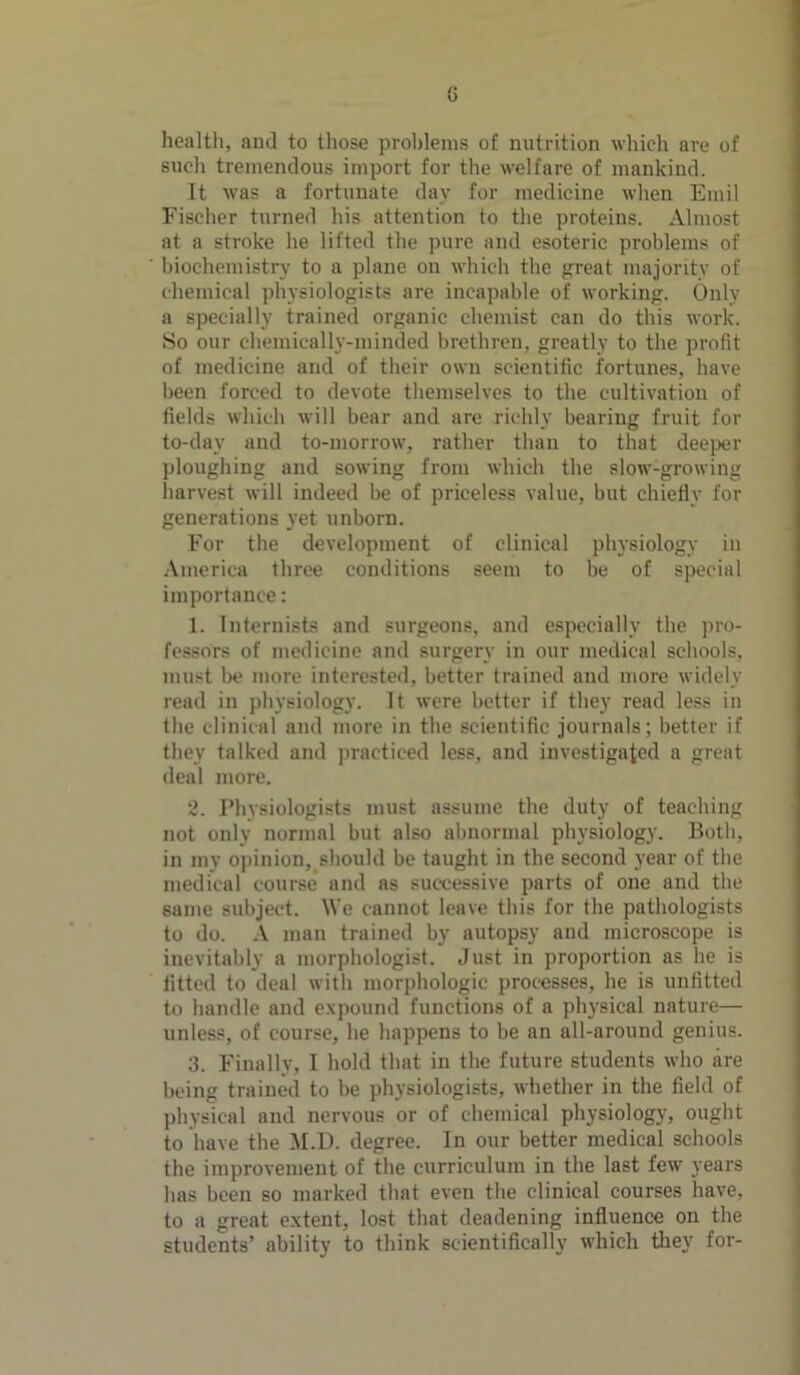 health, anil to those problems of nutrition which are of such tremendous import for the welfare of mankind. It was a fortunate day for medicine when Emil Fischer turned his attention to the proteins. Almost at a stroke he lifted the pure and esoteric problems of biochemistry to a plane on which the great majority of chemical physiologists are incapable of working. Only a specially trained organic chemist can do this work. So our chemically-minded brethren, greatly to the profit of medicine and of their own scientific fortunes, have been forced to devote themselves to the cultivation of fields which will bear and are richly bearing fruit for to-dav and to-morrow, rather than to that deeper ploughing and sowing from which the slow-growing harvest will indeed be of priceless value, but chiefly for generations yet unborn. For the development of clinical physiology in America three conditions seem to be of special importance: 1. Internists and surgeons, and especially the pro- fessors of medicine and surgery in our medical schools, must be more interested, better trained and more widely read in physiology. It were better if they read less in tbe clinical and more in the scientific journals; better if they talked and practiced less, and investigated a great deal more. 2. Physiologists must assume the duty of teaching not only normal but also abnormal physiology. Both, in my opinion, should be taught in the second year of the medical course and as successive parts of one and the same subject. We cannot leave this for the pathologists to do. A man trained by autopsy and microscope is inevitably a morphologist. Just in proportion as be is fitted to deal with morphologic processes, he is unfitted to handle and expound functions of a physical nature— unless, of course, he happens to be an all-around genius. 3. Finally, I hold that in the future students who are being trained to be physiologists, whether in the field of physical and nervous or of chemical physiology, ought to have the M.D. degree. In our better medical schools the improvement of the curriculum in the last few years has been so marked that even tbe clinical courses have, to a great extent, lost that deadening influence on the students’ ability to think scientifically which they for-