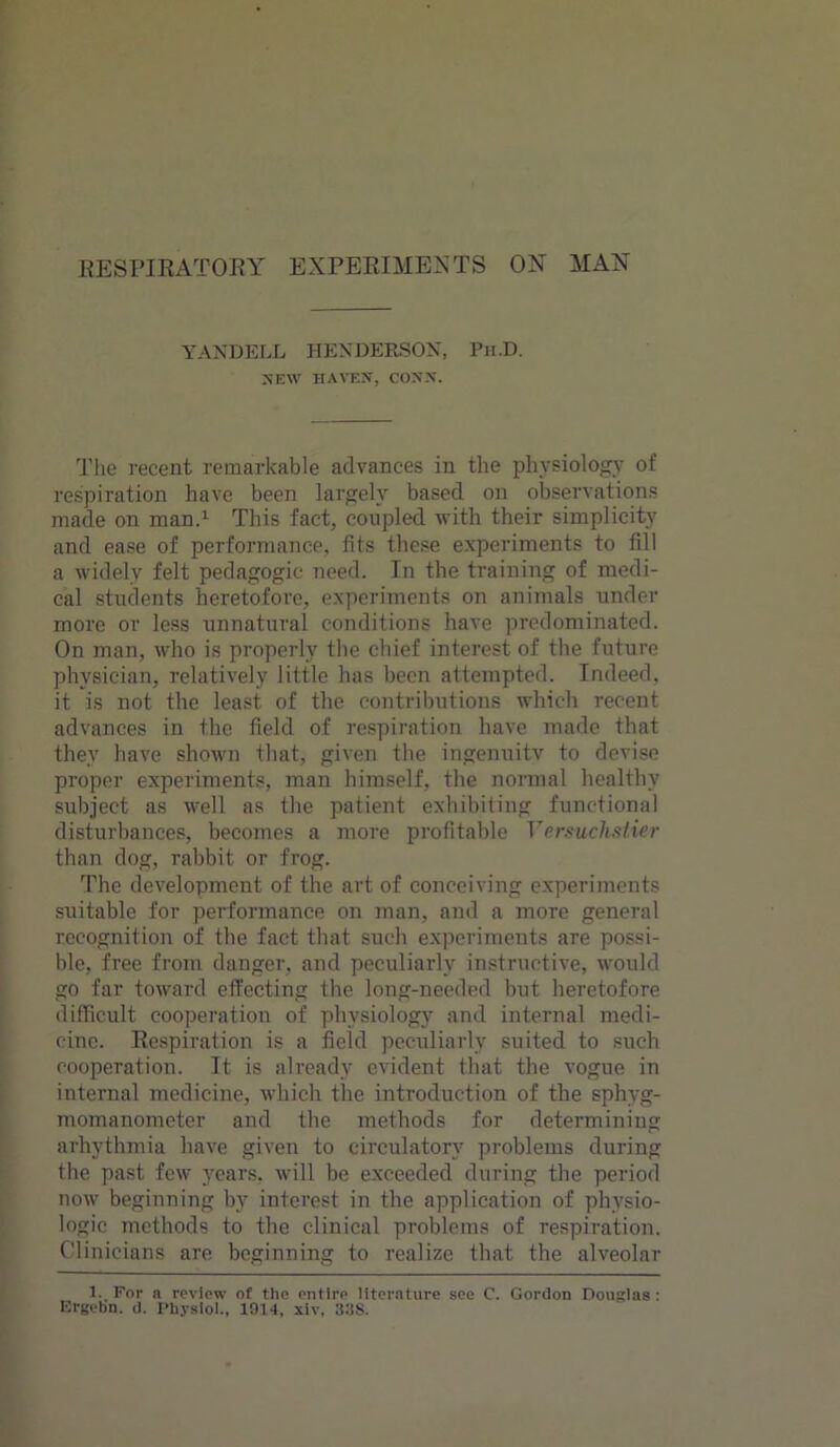 YANDELL HENDERSON, Pn.D. SEW HAVEN, CONN. The recent remarkable advances in the physiology of respiration have been largely based on observations made on man.1 This fact, coiipled with their simplicity and ease of performance, fits these experiments to fill a widely felt pedagogic need. In the training of medi- cal students heretofore, experiments on animals under more or less unnatural conditions have predominated. On man, who is properly the chief interest of the future physician, relatively little has been attempted. Indeed, it is not the least of the contributions which recent advances in the field of respiration have made that they have shown that, given the ingenuity to devise proper experiments, man himself, the normal healthy subject as well as the patient exhibiting functional disturbances, becomes a more profitable Yersuchstier than dog, rabbit or frog. The development of the art of conceiving experiments suitable for performance on man, and a more general recognition of the fact that such experiments are possi- ble, free from danger, and peculiarly instructive, would go far toward effecting the long-needed but heretofore difficult cooperation of physiology and internal medi- cine. Respiration is a field peculiarly suited to such cooperation. It is already evident that the vogue in internal medicine, which the introduction of the sphyg- momanometer and the methods for determining arhythmia have given to circulatory problems during the past few years, will be exceeded during the period now beginning by interest in the application of physio- logic methods to the clinical problems of respiration. Clinicians are beginning to realize that the alveolar 1. For a review of the entire literature see C. Gordon Douglas : Ergebn. d. Physiol., 1914, xiv, 33S.