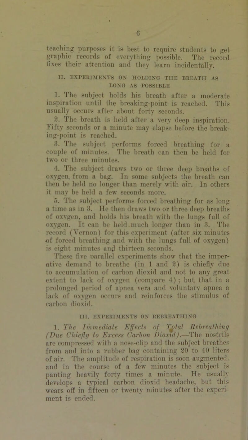 teaching purposes it is best to require students to get graphic records of everything possible. The record fixes their attention and they learn incidentally. IX. EXPERIMENTS ON HOLDING THE BREATH AS LONG AS POSSIBLE 1. The subject holds his breath after a moderate inspiration until the breaking-point is reached. This usually occurs after about forty seconds. 2. The breath is held after a very deep inspiration. Fifty seconds or a minute may elapse before the break- ing-point is reached. 3. The subject performs forced breathing for a couple of minutes. The breath can then be held for two or three minutes. 4. The subject draws two or three deep breaths of oxygen, from a bag. In some subjects the breath can then be held no longer than merely with air. In others it may be held a few seconds more. 5. The subject performs forced breathing for as long a time as in 3. lie then draws two or three deep breaths of oxvgen, and holds his breath with the lungs full of oxygen. It can be held.much longer than in 3. The record (Yernon) for this experiment (after six minutes of forced breathing and with the lungs full of oxygen) is eight minutes and thirteen seconds. These five narallel experiments show that the imper- ative demand to breathe (in 1 and 2) is chiefly due to accumulation of carbon dioxid and not to any great extent to lack of oxygen (compare 4) ; but that in a prolonged period of apnea vera and voluntary apnea a lack of oxygen occurs and reinforces the stimulus of carbon dioxid. HI. EXPERIMENTS ON REBREATHING 1. The Immediate Effects of Tftal Rebreathing (Due Chieftti to Excess Carbon f)io.nd).—The nostrils are compressed with a nose-clip and the subject breathes from and into a rubber bag containing 20 to 40 liters of air. The amplitude of respiration is soon augmented, and in the course of a few minutes the subject is panting heavily forty times a minute. He usually develops a typical carbon dioxid headache, but this wears off in fifteen or twenty minutes after the experi- ment is ended.