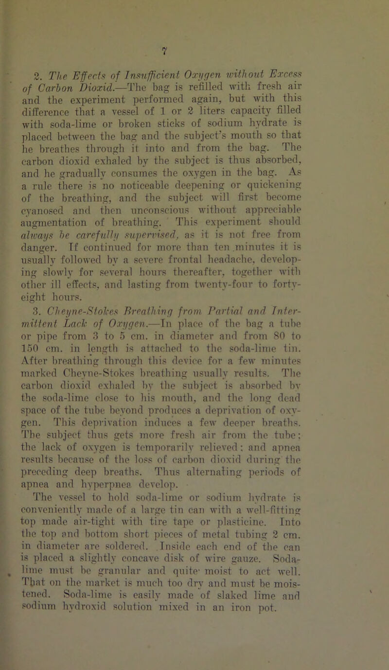 2. The Efforts of Insufficient Oxygen without Excess of Carbon Dioxid—The bag is refilled with fresh air and the experiment performed again, but with this difference that a vessel of 1 or 2 liters capacity filled with soda-lime or broken sticks of sodium hydrate is placed between the bag and the subject’s mouth so that he breathes through it into and from the bag. The carbon dioxid exhaled by the subject is thus absorbed, and he gradually consumes the oxygen in the bag. As a rule there is no noticeable deepening or quickening of the breathing, and the subject will first become cyanosed and then unconscious without appreciable augmentation of breathing. This experiment should always be carefully supervised, as it is not free from danger. If continued for more than ten .minutes it is usually followed by a severe frontal headache, develop- ing slowly for several hours thereafter, together with other ill effects, and lasting from twenty-four to forty- eight hours. 3. Cheyne-Stolces Breathing from Partial and Inter- mittent Lack of Oxygen.—In place of the bag a tube or pipe from 3 to 5 cm. in diameter and from 80 to 150 cm. in length is attached to the soda-lime tin. After breathing through this device for a few minutes marked Cheyne-Stokes breathing usually results. The carbon dioxid exhaled by the subject is absorbed bv the soda-lime close to his mouth, and the long dead space of the tube beyond produces a deprivation of oxy- gen. This deprivation induces a few deeper breaths. The subject thus gets more fresh air from the tube: the lack of oxygen is temporarily relieved: and apnea results because of the loss of carbon dioxid during the preceding deep breaths. Thus alternating periods of apnea and hyperpnea develop. The vessel to hold soda-lime or sodium hydrate is conveniently made of a large tin can with a well-fitting top made air-tight with tire tape or plasticine. Into the top and bottom short pieces of metal tubing 2 cm. in diameter are soldered. Inside each end of the can is placed a slightly concave disk of wire gauze. Soda- , lime must be granular and quite- moist to act well. That on the market is much too dry and must be mois- tened. Soda-lime is easily made of slaked lime and sodium hvdroxid solution mixed in an iron pot.
