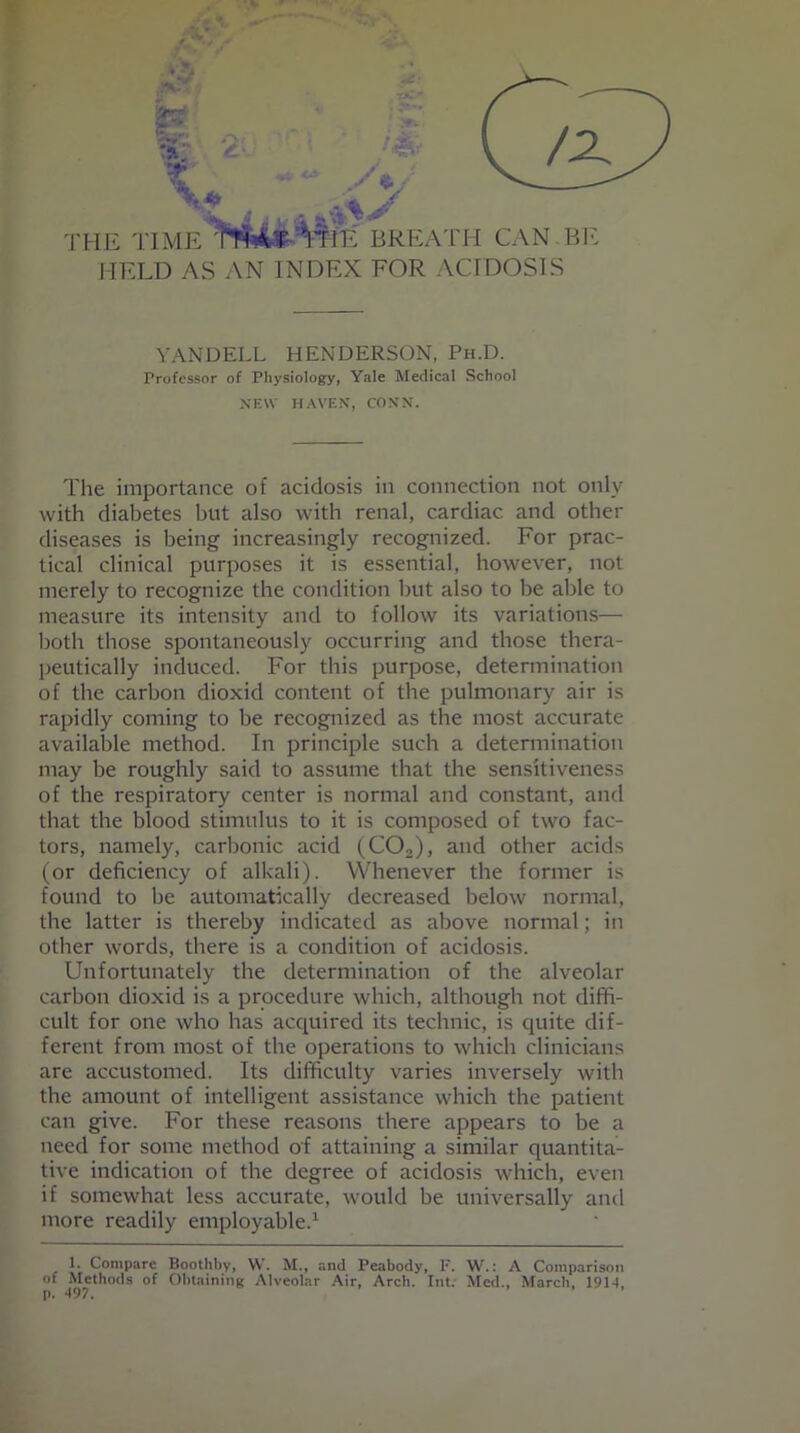 a; \ HE TIME BREA TH CAN . BE HELD AS AN INDEX FOR ACIDOSIS YANDELL HENDERSON, Ph.D. Professor of Physiology, Yale Medical School NEW HAVEN, CONN. The importance of acidosis in connection not only with diabetes but also with renal, cardiac and other diseases is being increasingly recognized. For prac- tical clinical purposes it is essential, however, not merely to recognize the condition but also to be able to measure its intensity and to follow its variations— both those spontaneously occurring and those thera- peutically induced. For this purpose, determination of the carbon dioxid content of the pulmonary air is rapidly coming to be recognized as the most accurate available method. In principle such a determination may be roughly said to assume that the sensitiveness of the respiratory center is normal and constant, and that the blood stimulus to it is composed of two fac- tors, namely, carbonic acid (C02), and other acids (or deficiency of alkali). Whenever the former is found to be automatically decreased below normal, the latter is thereby indicated as above normal; in other words, there is a condition of acidosis. Unfortunately the determination of the alveolar carbon dioxid is a procedure which, although not diffi- cult for one who has acquired its technic, is quite dif- ferent from most of the operations to which clinicians are accustomed. Its difficulty varies inversely with the amount of intelligent assistance which the patient can give. For these reasons there appears to be a need for some method of attaining a similar quantita- tive indication of the degree of acidosis which, even if somewhat less accurate, would be universally and more readily employable.1 1. Compare Boothby, W. M., and Peabody, F. W.: A Comparison of Methods of Obtaining Alveolar Air, Arch. Int. Med., March, 1914, p. 497.