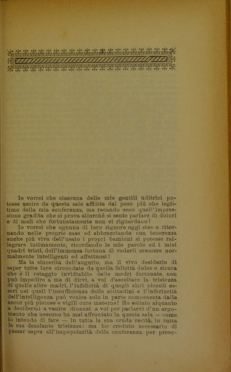 Io vorrei che ciascuna delle mie gentili uditrici po- tesse uscire da questa sala afflitta dal peso più che legit- timo della mia conferenza, ma recando seco quell’impres- sione gradita che si prova allorché si sente parlare di dolori e di mali che fortunatamente non ci riguardano ! Io vorrei che ognuna di loro signore oggi stes o ritor- nando nelle proprie case ed abbracciando con tenerezza anche più viva dell’usato i propri bambini si potesse ral- legrare intimamente, ricordando le mie parole ed i miei quadri tristi, dell’immensa fortuna di vederli crescere nor- malmente intelligenti ed affettuosi ! Ma la sincerità dell’augurio, ma il vivo desiderio di saper tutte loro circondate da quella felicità dolce e sicura che è il retaggio invidiabile delle madri fortunate, non può impedire a me di dirvi, a voi d’ascoltare la tristezza di quelle altre madri, l’infelicità di quegli altri piccoli es- seri nei quali l’insufficienza delle attitudini e l’inferiorità dell’intelligenza può venire solo in parte compensata dalle ancor più pietose e vigili cure materne! Ho esitato alquanto a decidermi a venii-e dinanzi a voi per parlarvi d’un argo- niento che nessuno ha mai affrontato in questa sala — come io intendo di fare — in tutta la sua cruda verità, in tutta la sua desolante tristezza: ma ho creduto necessario di passar sopra all’impopolarità della conferenza per preoc-