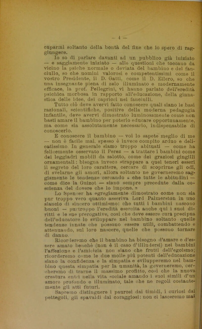 - 4 - cuparmi soltanto della bontà del fine che io spero di rag- giungere. Io so di parlare davanti ad un pubblico già iniziato — e saggiamente iniziato — alle questioni che toccauo da vicino la psiche normale o deviata del bambino e del fan- ciullo, so che uomini valorosi e competentissimi come il vostro Presidente, il D. Gatti, come il D. Ellero, so che una insegnante piena di zelo illuminato e modernamente efficace, la prof. Pellegrini, vi hanno parlato dell’eredità psichica morbosa in rapporto all’educazione, della ginna- stica delle idee, dei capricci nei fanciulli. Tutto ciò deve avervi fatto conoscere quali siano le basi razionali, scientifiche, positive della moderna pedagogia infantile, deve avervi dimostrato luminosamente come non basti amare il bambino per poterlo educare opportunamente, ma come sia assolutamente necessario, indispensabile di conoscerlo. E conoscere il bambino — voi lo sapete meglio di me — non è facile mai. spesso è invece compito arduo e deli- catissimo In generale siamo troppo abituati — come ha felicemente osservato il Perez — a trattare i bambini come dei leggiadri mobili da salotto, come dei graziosi gingilli ornamentali : bisogna invecs strappare a quei teneri esseri il segreto del loro carattere, cercare di scoprirne gli odi, di svelarne gli amori, allora soltanto ne governeremo sag- giamente le tendenze cercando a che tutte le abitudini — come dice la Guizot — siano sempre precedute dalla co- scienza del dovere che lo impone. » Lo Spencer ha egregiamente dimostrato come non sia pur troppo vero quanto asseriva Lord Palmerston in uno slancio di sincero ottimismo: che tutti i bambini nascono buoni — purtroppo l’eredità esercita anche qui i suoi di- ritti e le sue prerogative, così che deve essere cura precipua dell’educatore lo sviluppare nel bambino soltanto quelle tendenze innate che possono essere utili, combattendo e attenuando, sul loro nascere, quelle che possono tornare di danno. Ricorderemo che il bambino ha bisogno d’amare e d’es- sere amato benché (non è il caso d’illludersi) nei bambini l’affezione e l’amicizia non siano che frutti dell’egoismo; ricorderemo cune le due molle più potenti dell’educazione siano la confidenza e la simpatia e svilupperemo nel bam- bino questa simpatia per la umanità, la governeremo, cer- cheremo di trarne il massimo profitto, così che la nuova creatura entri nella vita sociale amando i suoi simili d’un amore profondo e illuminato, tale che ne regoli costante- mente gli atti futuri. Sapremo distinguere i paurosi dai timidi, i curiosi dai pettegoli, gli spavaldi dai coraggiosi: non ci lasceremo mai