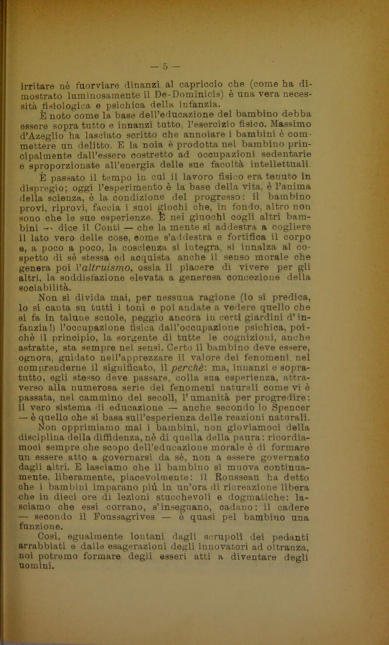 o irritare nè fuorviare dinanzi al capriccio che (come ha di- mostrato luminosamente il De-Dominicis) è una vera neces- sità fisiologica e psichica della infanzia. È noto come la base dell’educazione del bambino debba essere sopra tutto e innanzi tutto, l’esercizio fisico. Massimo d’Azeglio ha lasciato scritto che annoiare i bambini è com- mettere un delitto. E la noia è prodotta nel bambino prin- cipalmente dall’essere costretto ad occupazioni sedentarie e sproporzionate all’energia delle sue facoltà intellettuali. È passato il tempo in cui il lavoro fisico era tenuto in dispregio; oggi l’esperimento e la base della vita, è l’anima della scienza, è la condizione del progresso: il bambino provi, riprovi, faccia i suoi giochi che, in fondo, altro non sono che le sue esperienze. È nei giuochi cogli altri bam- bini — dice il Conti — che la mente si addestra a cogliere il lato vero delle cose, eome s’addestra e fortifica il corpo e, a poco a poco, la coscienza si iutegra, si innalza al co- spetto di sè stessa ed acquista anche il senso morale che genera poi Valtruismo, ossia il piacere dì vivere per gli altri, la soddisfazione elevata a generosa concezione della sociabilità. Non si divida mai, per nessuna ragione (lo si predica, 10 si cauta su tutti i toni e poi andate a vedere quello che si fa in talune scuole, peggio ancora in certi giardini d’in- fanzia!) l’occupazione tìsica daU’oceupazione psichica, poi- ché il principio, la sorgente di tutte le cognizioni, anche astratte, sta sempre nei sensi. Certo il bambino deve essere, ognora, guidato nell’apprezzare il valore dei fenomeni, nel comprenderne il significato, il perchè: ma, innanzi e sopra- tutto, egli stesso deve passare, colla sua esperienza, attra- verso alla numerosa serie dei fenomeni naturali come vi è passata, nel cammino dei secoli, l’umanità per progredire : 11 vero sistema di educazione — anche secondo lo Spencer — è quello che si basa sull’esperienza delle reazioni natnrali. Non opprimiamo mai i bambini, non gioviamoci della disciplina della diffidenza, nè di quella della paura: ricordia- moci sempre che scopo delVedueazioue morale è dì formare un essere atto a governarsi da sè, non a essere governato dagli altri. E lasciamo che il bambino si muova continua- mente, liberamente, piacevolmente: il Rousseau ha detto che i bambini imparano più in un’ora di ricreazione libera che in dieci ore di lezioni stucchevoli e dogmatiche: la- sciamo che essi corrano, s’inseguano, cadano: il cadere — secondo il Foussagrives — è quasi pel bambino una funzione. Così, egualmente lontani dagli scrupoli dei pedanti arrabbiati e dalle esagerazioni degli innovatori ad oltranza, noi potremo formare degli esseri atti a diventare degli uomini.