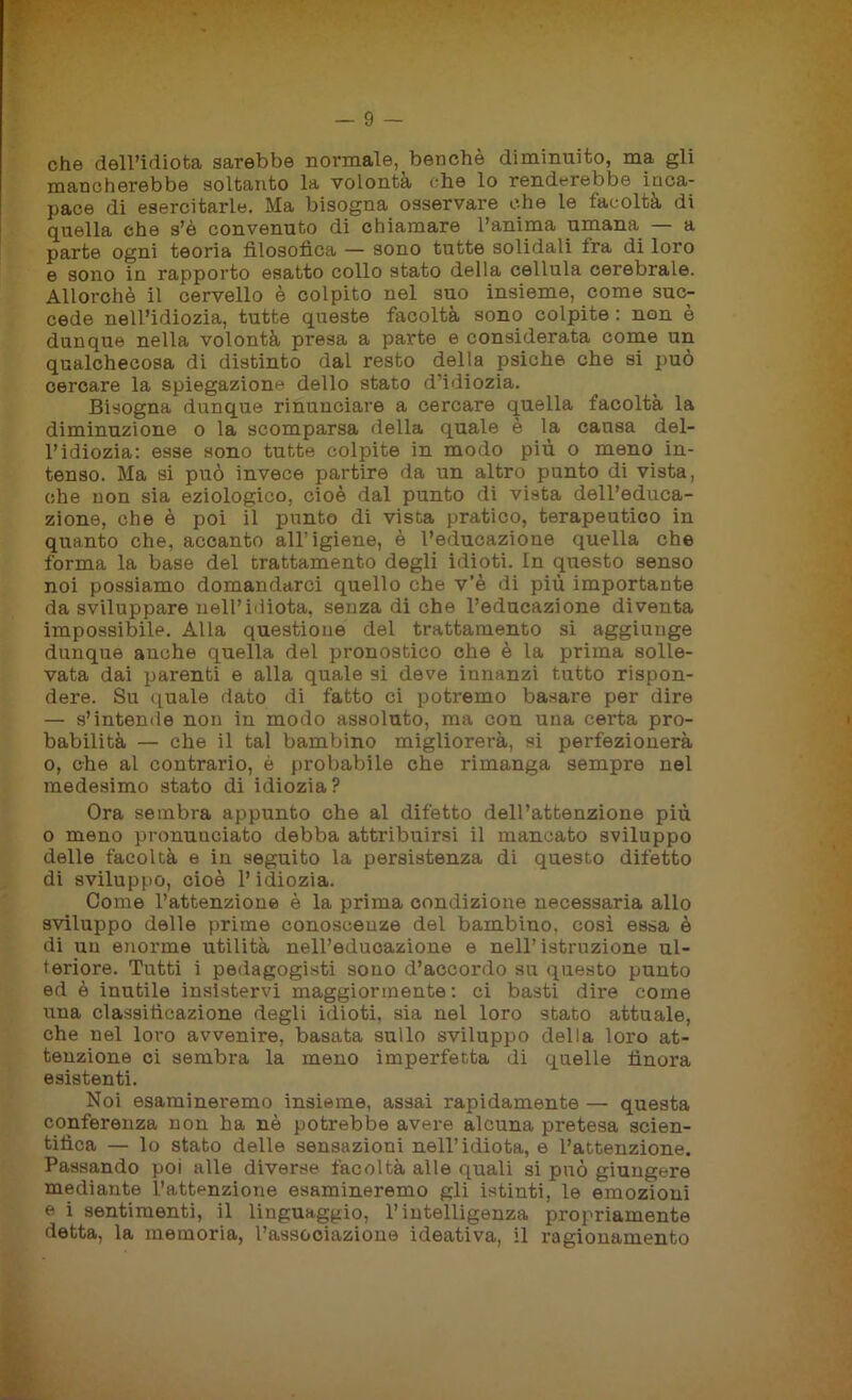 che dell’idiota sarebbe normale, benché diminuito, ma gli mancherebbe soltanto la volontà che lo renderebbe inca- pace di esercitarle. Ma bisogna osservare che le facoltà di quella che s’è convenuto di chiamare l’anima umana — a parte ogni teoria filosofica — sono tutte solidali fra di loro e sono in rapporto esatto collo stato della cellula cerebrale. Allorché il cervello è colpito nel suo insieme, come suc- cede nell’idiozia, tutte queste facoltà sono colpite : non è dunque nella volontà presa a parte e considerata come un qualchecosa di distinto dal resto della psiche che si può cercare la spiegazione dello stato d’idiozia. Bisogna dunque rinunciare a cercare quella facoltà la diminuzione o la scomparsa della quale è la causa del- l’idiozia: esse sono tutte colpite in modo più o meno in- tenso. Ma si può invece partire da un altro punto di vista, che non sia eziologico, cioè dal punto di vista dell’educa- zione, che è poi il punto di vista pratico, terapeutico in quanto che, accanto all’igiene, è l’educazione quella che forma la base del trattamento degli idioti. In questo senso noi possiamo domandarci quello che v’è di più importante da sviluppare nell’idiota, senza di che l’educazione diventa impossibile. Alla questione del trattamento si aggiunge dunque anche quella del pronostico che è la prima solle- vata dai parenti e alla quale si deve innanzi tutto rispon- dere. Su quale dato di fatto ci potremo basare per dire — s’intende non in modo assoluto, ma con una certa pro- babilità — che il tal bambino migliorerà, si perfezionerà o, che al contrario, è probabile che rimanga sempre nel medesimo stato di idiozia? Ora sembra appunto che al difetto dell’attenzione più o meno pronunciato debba attribuirsi il mancato sviluppo delle facoltà e in seguito la persistenza di questo difetto di sviluppo, cioè l’idiozia. Come l’attenzione è la prima condizione necessaria allo sviluppo delle prime conoscenze del bambino, così essa è di un enorme utilità nell’educazione e nell’istruzione ul- teriore. Tutti i pedagogisti sono d’accordo su questo punto ed è inutile insistervi maggiormente : ci basti dire come una classificazione degli idioti, sia nel loro stato attuale, che nel loro avvenire, basata sullo sviluppo della loro at- tenzione ci sembra la meno imperfetta di quelle finora esistenti. Noi esamineremo insieme, assai rapidamente — questa conferenza non ha nè potrebbe avere alcuna pretesa scien- tifica — lo stato delle sensazioni nell’idiota, e l’attenzione. Passando poi alle diverse facoltà alle quali si può giungere mediante l’attenzione esamineremo gli istinti, le emozioni e i sentimenti, il linguaggio, l’intelligenza propriamente detta, la memoria, l’associazione ideativa, il ragionamento