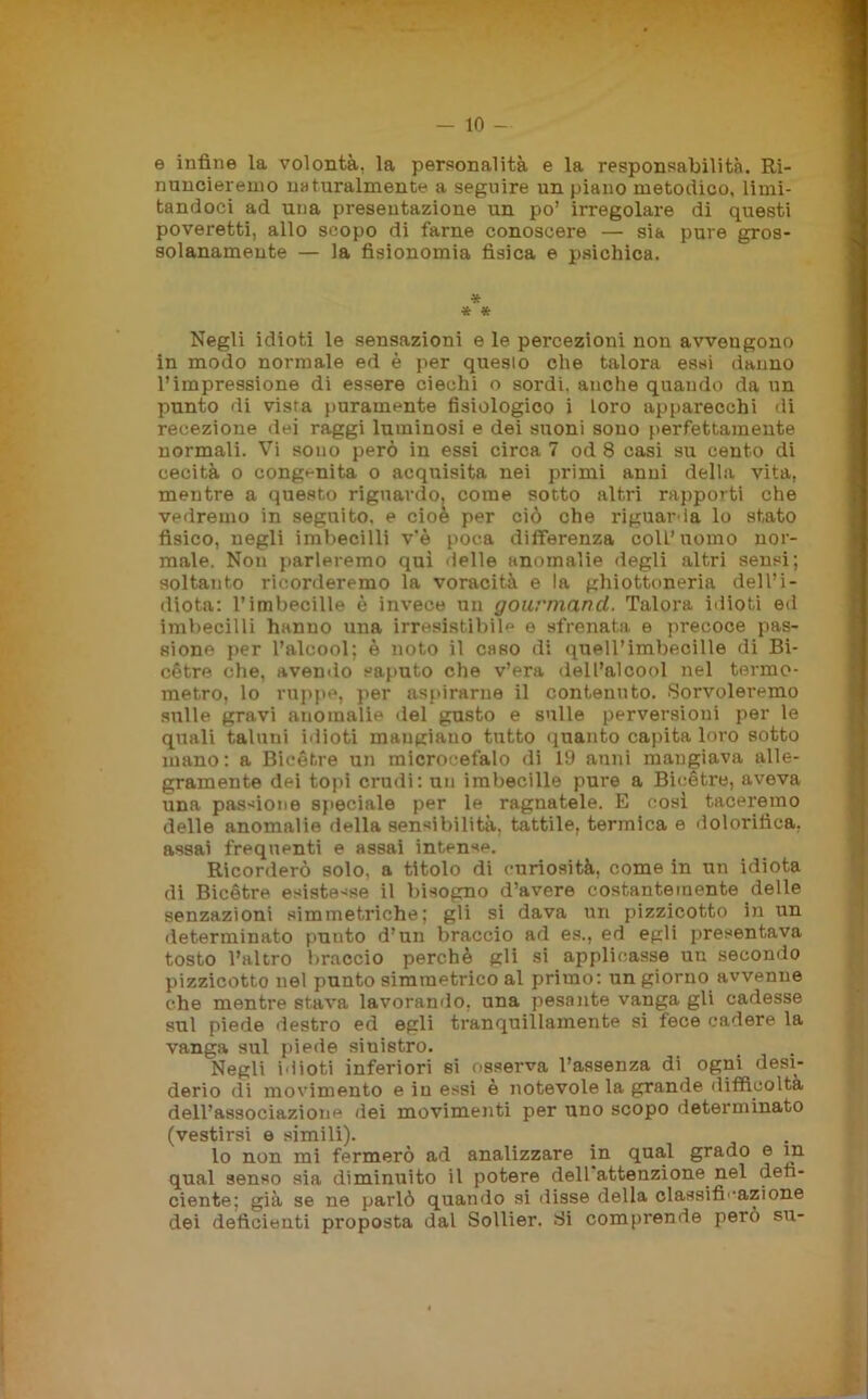 — lo- fi infine la volontà, la personalità e la responsabilità. Ri- nuncieremo naturalmente a seguire un piano metodico, limi- tandoci ad una presentazione un po’ irregolare di questi poveretti, allo scopo di farne conoscere — sia pure gros- solanamente — la fisionomia fisica e psichica. * •* * Negli idioti le sensazioni e le percezioni non avvengono in modo normale ed è per quesio che talora essi danno l’impressione di essere ciechi o sordi, anche quando da un punto di vista puramente fisiologico i Loro apparecchi di recezione dei raggi luminosi e dei suoni sono perfettamente normali. Vi sono però in essi circa 7 od 8 casi su cento di cecità o congenita o acquisita nei primi anni della vita, mentre a questo riguavdo, come sotto altri rapporti che vedremo in seguito, e cioè per ciò che riguarda lo stato fisico, negli imbecilli v'è poca differenza coll’uomo nor- male. Non parleremo qui delle anomalie degli altri sensi; soltanto ricorderemo la voracità e la ghiottoneria dell’i- diota: l’imbecille è invece un gourmancl. Talora idioti ed imbecilli hanno una irresistibile e sfrenata e precoce pas- sione per l’alcool; è noto il caso di queirimbecille di Bi- cétre che, avendo saputo che v’era dell’alcool nel termo- metro, lo ruppe, per aspirarne il contenuto. Sorvoleremo sulle gravi auomalie del gusto e sulle perversioni per le quali taluni idioti mangiano tutto quanto capita loro sotto mano: a Bicétre un microcefalo di 19 anni mangiava alle- gramente dei topi crudi: un imbecille pure a Bicétre, aveva una pascione speciale per le ragnatele. E così taceremo delle anomalie della sensibilità, tattile, termica e dolorifica, assai frequenti e assai intense. Ricorderò solo, a titolo di curiosità, come in un idiota di Bicétre esistesse il bisogno d’avere costantemente delle senzazioni simmetriche; gli si dava un pizzicotto in un determinato punto d’un braccio ad es., ed egli presentava tosto l’altro braccio perchè gli si applicasse un secondo pizzicotto nel punto simmetrico al primo: un giorno avvenne che mentre stava lavorando, una pesante vanga gli cadesse sul piede destro ed egli tranquillamente si fece cadere la vanga sul piede sinistro. Negli idioti inferiori si osserva l’assenza di ogni desi- derio di movimento e in essi è notevole la grande difficoltà dell’associazione dei movimenti per uno scopo determinato (vestirsi e simili). lo non mi fermerò ad analizzare in qual grado e in qual senso sia diminuito il potere dell attenzione nel defi- ciente; già se ne parlò quando si disse della classificazione dei deficienti proposta dal Sollier. Si comprende però su-