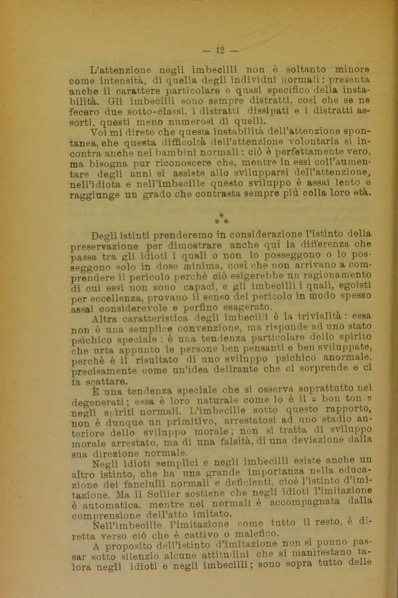 L’attenzione negli imbecilli non è soltanto minore come intensità, di quella degli individui normali: presenta anche il carattere particolare e quasi specifico della insta- bilità. Gli imbecilli sono sempre distratti, così che se ne fecero due sotto-classi, i distratti dissipati e i distratti as- sorti. questi meno numerosi di quelli. Voi mi direte che questa instabilità dell’attenzione spon- tanea, che questa difficoltà dell’attenzione volontaria si in- contra anche nei bambini normali : ciò è perfettamente vero, ma bisogna pur riconoscere che, mentre in essi coH’aumen- tare degli anni si assiste allo svilupparsi dell’attenzione, nell’idiota e neH’imbecille questo sviluppo è assai lento e raggiunge un grado che contrasta sempre piu colla loro età. » * * Degli istinti prenderemo in considerazione l’istinto della preservazione per dimostrare anche qui la differenza che passa tra gli idioti i quali o non lo posseggono o lo pos- seggono solo in dose minima, così che non arrivano a com- prendere il pericolo perchè ciò esigerebbe un ragionamento di cui essi non sono capaci, e gli imbecilli i quali, egoisti per eccellenza, provano il senso del pericolo in modo spesso assai considerevole e perfino esagerato. . Altra caratteristica degli imbecilli è la trivialità: essa non è una semplice convenzione, ma risponde ad uno stato psichico speciale: è una tendenza particolare dello spirito che urta appunto le persone ben pensanti e ben sviluppate, perchè è il risultato di uno sviluppo psichico anormale, precisamente come un’idea delirante che ci sorprende e ci fa scattare. . ,, ,, È una tendenza speciale che si osserva soprattutto nei degenerati : essa è loro naturale come lo è il « bon ton n negli s | ir iti normali. L’imbecille sotto questo rappoito, non è dunque un primitivo, arrestatosi ad uno stadio an- teriore dello sviluppo morale; non si tratta di sviluppo morale arrestato, ma di una falsità, di una deviazione dalla sua direzione normale. Negli idioti semplici e negli imbecilli esiste anche un altro istinto, che ha una grande importanza, nella educa- zione dei fanciulli normali e deficienti, cioè 1 istinto d imi- tazione. Ma il Sollier sostiene che negli idioti limitazione è automatica, mentre nei normali è accompagnata daLla comprensione dell’atto imitato. , ,. Nell’imbecille l’imitazione come tutto il resto, e ai- retta verso ciò che è cattivo o malefico. A proposito dell’istinto d’imitazione non si ponno pas- sar sotto silenzio alcune attitudini che si manifestano ta- lora negli idioti e negli imbecilli; sono sopra tutto delie