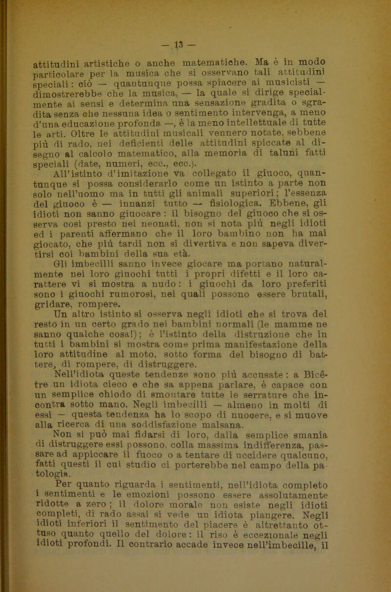 attitudini artistiche o anche matematiche. Ma è in modo particolare per la musica che si osservano tali attitudini speciali : ciò — quantunque possa spiacere ai musicisti — dimostrerebbe che la musica, — la quale si dirige special- mente ai sensi e determina una sensazione gradita o sgra- dita senza che nessuna idea o sentimento intervenga, a meno d’una educazione profonda —, è la meno intellettuale di tutte le arti. Oltre le attitudini musicali vennero notate, sebbene più di rado, nei deficienti delle attitudini spiccate al di- segno al calcolo matematico, alla memoria di taluni fatti speciali (date, numeri, eco., ecc.). All’istinto d’imitazione va collegato il giuoco, quan- tunque si possa considerarlo come un istinto a parte non solo nell’uomo ma in tutti gli animali superiori; l’essenza del giuoco è — innanzi tutto — fisiologica. Ebbene, gli idioti non sanno giuocare : il bisogno del giuoco che si os- serva cosi presto nei neonati, non si nota più negli idioti ed i parenti affermano che il loro bambino non ha mai giocato, che più tardi non si divertiva e non sapeva diver- tirsi coi bambini della sua età. Gli imbecilli sanno invece giocare ma portano natural- mente nei loro giuochi tutti i propri difetti e il loro ca- rattere vi si mostra a nudo : i giuochi da loro preferiti sono i giuochi rumorosi, nei quali possono essere brutali, gridare, rompere. Un altro istinto si osserva negli idioti che si trova del resto in un certo grado nei bambini normali (le mamme ne sanno qualche cosa!); è l’istinto della distruzione che in tutti i bambini si mostra come prima manifestazione della loro attitudine al moto, sotto forma del bisogno di bat- tere, di rompere, di distruggere. Nell’idiota queste tendenze sono più accusate : a Bicè- tre un idiota cieco e che sa appena parlare, è capace con un semplice chiodo di smontare tutte le serrature che in- contra sotto mano. Negli imbecilli — almeno in molti di essi — questa tendenza ha lo scopo di nuocere, e si muove alla ricerca di una soddisfazione malsana. Non si può mai fidarsi di loro, dalla semplice smania di distruggere essi possono, colla massima indifferenza, pas- sare ad appiccare il fuoco o a tentare di uccidere qualcuno, fatti questi il cui studio ci porterebbe nel campo della pa tologi». Per quanto riguarda i sentimenti, nell’idiota completo i sentimenti e le emozioni possono essere assolutamente ridotte a zero ; il dolore morale non esiste negli idioti completi, di rado assai si vede un idiota piangere. Negli idioti inferiori il sentimento del piacere è altrettanto ot- tuso quanto quello del dolore : il riso è eccezionale negli idioti profondi. Il contraldo accade invece nell’imbecille, il