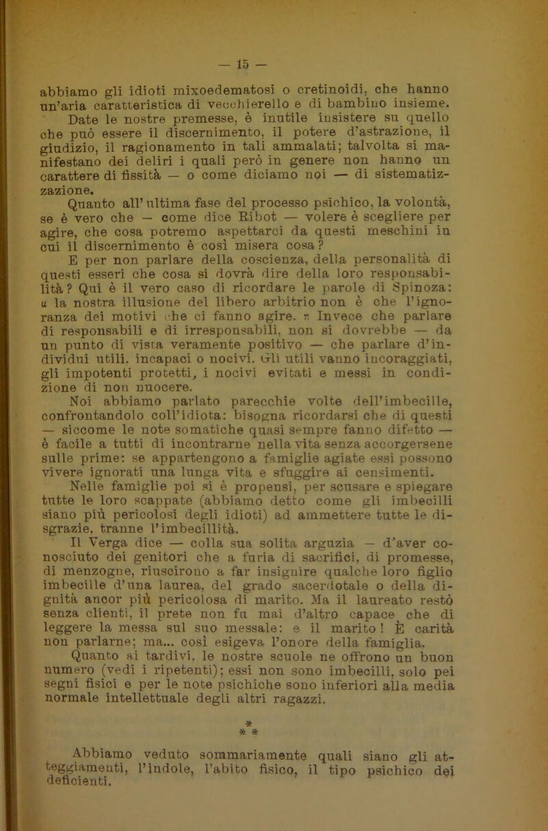 abbiamo gli idioti mixoedematosi o cretinoidi, che hanno un’aria caratteristica di vecchierello e di bambino insieme. Date le nostre premesse, è inutile insistere su quello che può essere il discernimento, il potere d’astrazione, il giudizio, il ragionamento in tali ammalati; talvolta si ma- nifestano dei deliri i quali però in genere non hanno un carattere di fissità — o come diciamo noi — di sistematiz- zazione. Quanto all’ultima fase del processo psichico, la volontà, se è vero che — come dice Ribot — volere è scegliere per agire, che cosa potremo aspettarci da questi meschini in cui il discernimento è così misera cosa ? E per non parlare della coscienza, della personalità di questi esseri che cosa si dovrà dire della loro responsabi- lità? Qui è il vero caso di ricordare le parole di Spinoza: u la nostra illusione del libero arbitrio non è che l’igno- ranza dei motivi che ci fanno agire, r. Invece che parlare di responsabili e di irresponsabili, non si dovrebbe — da un punto di vista veramente positivo — che parlare d’in- dividui utili, incapaci o nocivi. Gli utili vanno incoraggiati, gli impotenti protetti, i nocivi evitati e messi in condi- zione di non nuocere. Noi abbiamo parlato parecchie volte dell’imbecille, confrontandolo coll’idiota: bisogna ricordarsi che di questi — siccome le note somatiche quasi sempre fanno difetto — è facile a tutti di incontrarne nella vita senza accorgersene sulle pi-ime: se appartengono a famiglie agiate essi possono vivere ignorati una lunga vita e sfuggire ai censimenti. Nelle famiglie poi si è propensi, per scusare e spiegare tutte le loro scappate (abbiamo detto come gli imbecilli siano più pericolosi degli idioti) ad ammettere tutte le di- sgrazie, tranne l’imbecillità. Il Verga dice — colla sua solita arguzia — d’aver co- nosciuto dei genitori che a furia di sacrifici, di promesse, di menzogne, riuscirono a far insignire qualche loro figlio imbecille d’una laurea, del grado sacerdotale o della di- gnità ancor più pericolosa di marito. Ma il laureato restò senza clienti, il prete non fa mai d’altro capace che di leggere la messa sul suo messale: e il marito ! È carità non parlarne; ma... così esigeva l’onore della famiglia. Quanto ai tardivi, le nostre scuole ne offrono un buon numero (vedi i ripetenti); essi non sono imbecilli, solo pei segni fisici e per le note psichiche sono inferiori alla media normale intellettuale degli altri ragazzi. * * * Abbiamo veduto sommariamente quali siano gli at- ^ggiameuti, l’indole, l’abito fisico, il tipo psichico dei deficienti.