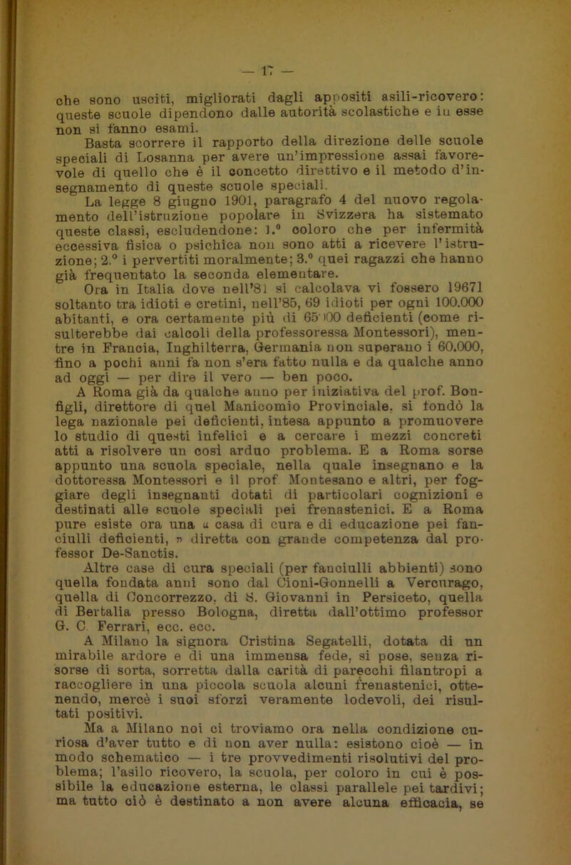 che sono usciti, migliorati dagli appositi asili-ricovero: queste scuole dipendono dalle autorità scolastiche e in esse non si fanno esami. Basta scorrere il rapporto della direzione delle scuole speciali di Losanna per avere un’impressione assai favore- vole di quello che è il concetto direttivo e il metodo d’in- segnamento di queste scuole speciali. La legge 8 giugno 1901, paragrafo 4 del nuovo regola- mento dell’istruzione popolare in Svizzera ha sistemato queste classi, escludendone: J.° coloro che per infermità eccessiva fìsica o psichica non sono atti a ricevere l’istru- zione; 2.° i pervertiti moralmente; 3.° quei ragazzi che hanno già frequentato la seconda elementare. Ora in Italia dove nell’81 si calcolava vi fossero 19671 soltanto tra idioti e cretini, nell’85, 69 idioti per ogni 100.000 abitanti, e ora certamente più di 65' >00 deficienti (come ri- sulterebbe dai calcoli della professoressa Montessori), men- tre in Francia, Inghilterra, Germania non superano i 60.000, fino a pochi anni fa non s’era fatto nulla e da qualche anno ad oggi — per dire il vero — ben poco. A Roma già da qualche anno per iniziativa del prof. Bon- figli, direttore di quel Manicomio Provinciale, si fondò la lega nazionale pei deficienti, intesa appunto a promuovere lo studio di questi infelici e a cercare i mezzi concreti atti a risolvere un cosi arduo problema. E a Roma sorse appunto una scuola speciale, nella quale insegnano e la dottoressa Montessori e il prof Montesano e altri, per fog- giare degli insegnanti dotati di particolari cognizioni e destinati alle scuole speciali pei frenastenici. E a Roma pure esiste ora una u casa di cura e di educazione pei fan- ciulli deficienti, v diretta con grande competenza dal pro- fessor De-Sanctis. Altre case di cura speciali (per fanciulli abbienti) sono quella fondata anni sono dal Gioni-Gonnelli a Vercurago, quella di Ooncorrezzo, di 8. Giovanni in Persiceto, quella di Bertalia presso Bologna, diretta dall’ottimo professor G. C Ferrari, ecc. ecc. A Milano la signora Cristina Segatelli, dotata di un mirabile ardore e di una immensa fede, si pose, senza ri- sorse di sorta, sorretta dalla carità di parecchi filantropi a raccogliere in una piccola scuola alcuni frenastenici, otte- nendo, mercè i suoi sforzi veramente lodevoli, dei risul- tati positivi. Ma a Milano noi ci troviamo ora nella condizione cu- riosa d’aver tutto e di non aver nulla: esistono cioè — in modo schematico — i tre provvedimenti risolutivi del pro- blema; l’asilo ricovero, la scuola, per coloro in cui è pos- sibile la educazione esterna, le classi parallele pei tardivi; ma tutto ciò è destinato a non avere alcuna efficacia, se