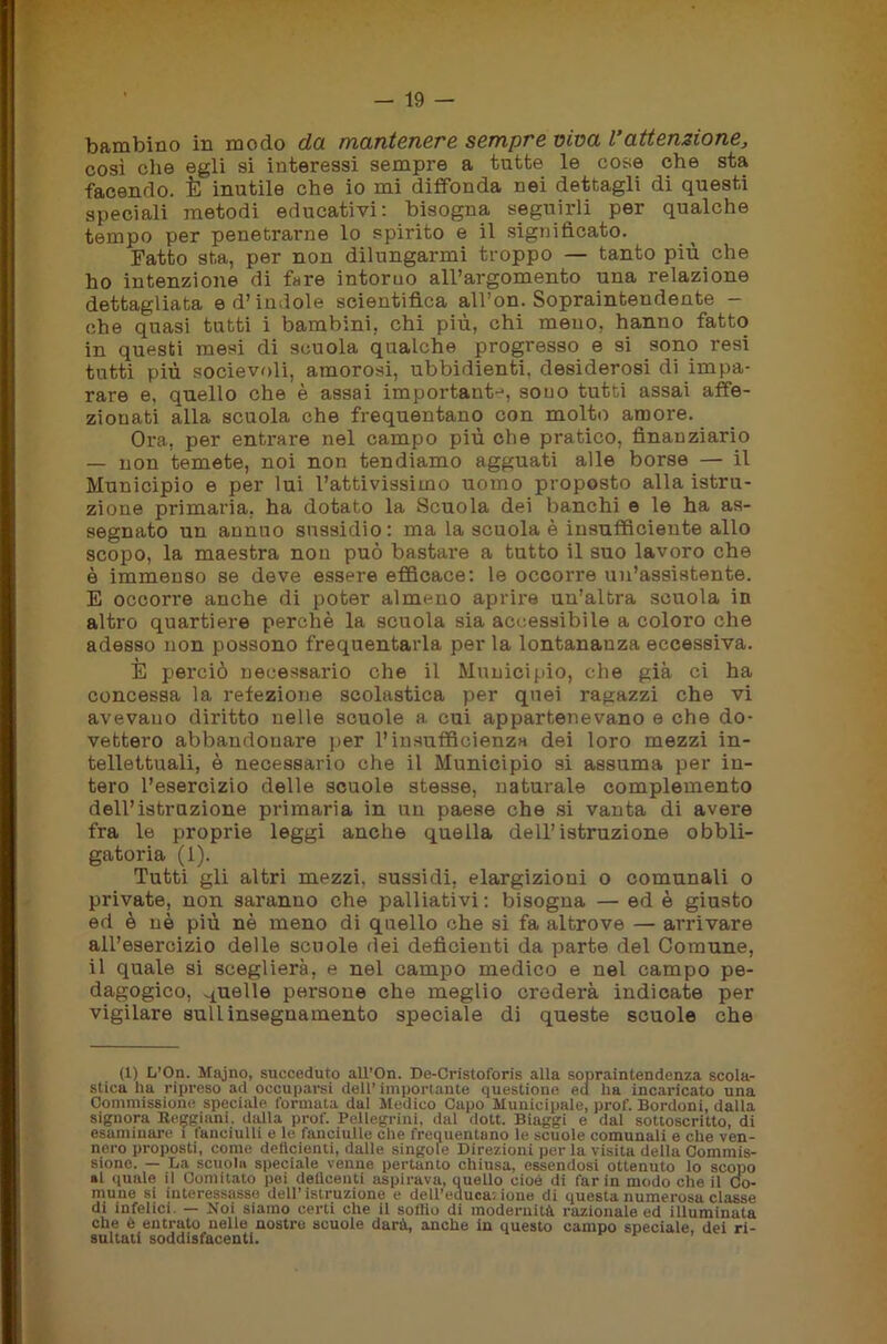 bambino in modo da mantenere sempre viva Vattenzione, così die egli si interessi sempre a tutte le cose che sta facendo. È inutile che io mi diffonda nei dettagli di questi speciali metodi educativi: bisogna seguirli per qualche tempo per penetrarne lo spirito e il significato. Patto sta, per non dilungarmi troppo — tanto più che ho intenzione di fare intorno all’argomento una relazione dettagliata e d’indole scientifica all’on. Sopraintendente - che quasi tutti i bambini, chi più, chi meno, hanno fatto in questi mesi di scuola qualche progresso e si sono resi tutti più socievoli, amorosi, ubbidienti, desiderosi di impa- rare e, quello che è assai importante, souo tutti assai affe- zionati alla scuola che frequentano con molto amore. Ora, per entrare nel campo più che pratico, finanziario — non temete, noi non tendiamo agguati alle borse — il Municipio e per lui l’attivissimo uomo proposto alla istru- zione primaria, ha dotato la Scuola dei banchi e le ha as- segnato un annuo sussidio: ma la scuola è insufficiente allo scopo, la maestra non può bastai*e a tutto il suo lavoro che è immenso se deve essere efficace: le occorre un’assistente. E occorre anche di poter almeno aprire un’altra scuola in altro quartiere perchè la scuola sia accessibile a coloro che adesso non possono frequentarla per la lontananza eccessiva. È perciò necessario che il Municipio, che già ci ha concessa la refezione scolastica per quei ragazzi che vi avevano diritto nelle scuole a cui appartenevano e che do- vettero abbandonare per l’insufficienza dei loro mezzi in- tellettuali, è necessario che il Municipio si assuma per in- tero l’esercizio delle scuole stesse, naturale complemento dell’istruzione primaria in un paese che si vanta di avere fra le proprie leggi anche quella dell’istruzione obbli- gatoria (1). Tutti gli altri mezzi, sussidi, elargizioni o comunali o private, non saranno che palliativi : bisogna — ed è giusto ed è nè più nè meno di quello che si fa altrove — arrivare all’esercizio delle scuole dei deficienti da parte del Comune, il quale si sceglierà, e nel campo medico e nel campo pe- dagogico, quelle persone che meglio credei-à indicate per vigilare sull insegnamento speciale di queste scuole che (1) L’On. Majno, succeduto all’On. De-Cristoforis alla sopraintendenza scola- stica ha ripreso ad occuparsi dell’importante questione eu ha incaricato una Commissione speciale formata dal Medico Capo Municipale, prof. Bordoni, dalla signora Reggiani, dalla prof. Pellegrini, dal dott. Biaggi e dal sottoscritto, di esaminare t fanciulli e le fanciulle che frequentano le scuole comunali e che ven- nero proposti, come dellcienti, dalle singole Direzioni per la visita della Commis- sione. — La scuola speciale venne pertanto chiusa, essendosi ottenuto lo scopo al «male il Comitato pei deilcenti aspirava, quello cioè di far in modo che il Co- mune si interessasse dell’istruzione e deU’educa. ione di questa numerosa classe di infelici. — Noi siamo certi che il soffio di modernità razionale ed illuminata che è entrato nelle nostre scuole darà, anche in questo campo speciale, dei ri- sultati soddisfacenti.