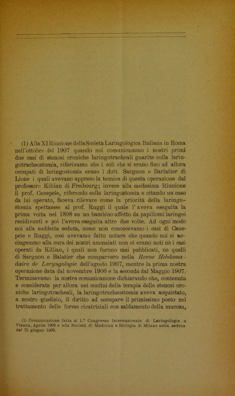 nell’ottobre del 1907 quando noi comunicammo i nostri primi due casi di stenosi croniche laringotracheali guarite colla larin- gotracheostomia, riferivamo che i soli che si erano fino ad allora occupati di laringostomia erano i dott. Sargnon e Barlatier di Lione i quali avevano appreso la tecnica di questa operazione dal professore Killian di Freibourg; invece alla medesima Riunione il prof. Canepele, riferendo sulla laringostomia e citando un caso da lui operato, faceva rilevare come la priorità della laringo- stomia spettassse al prof. Ruggì il quale l’aveva eseguita la prima volta nel 1898 su un bambino affetto da papillomi laringei recidivanti e poi l’aveva eseguita altre due volte. Ad ogni modo noi alla suddetta seduta, come non conoscevamo i casi di Cane- pele e Ruggì, così avevamo fatto notare che quando noi ci ac- cingemmo alla cura dei nostri ammalati non ci erano noti nè i casi operati da Killian, i quali non furono mai pubblicati, nè quelli di Sargnon e Balatier che comparvero nella Reme Hebdoma- daire de Laryngologie dell’agosto 1907, mentre la prima nostra operazione data dal novembre 1906 e la seconda dal Maggio 1907. Terminavamo la nostra comunicazione dichiarando che, contenuta e considerata per allora nei confini della terapia delle stenosi cro- niche laringotracheali, la laringotracheostomia aveva acquistato, a nostro giudizio, il diritto ad occupare il primissimo posto nel trattamento delle forme cicatriziali con saldamento della mucosa, (1) Comunicazione fatta al l.° Congresso Internazionale di Laringologia a Vienna, Aprile 1908 e alla Società di Medicina e Biologia di Milano nella seduta del 15 giugno 1908.