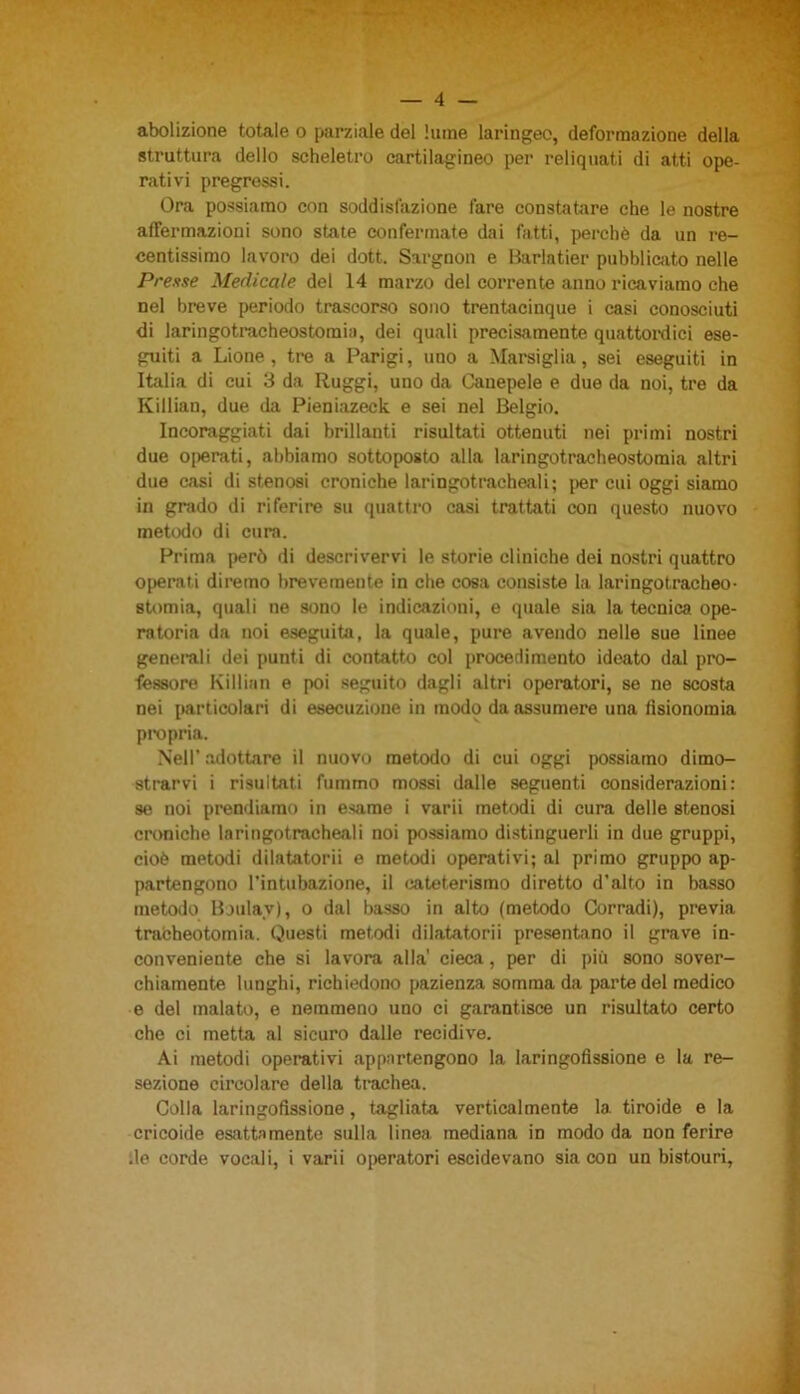 abolizione totale o parziale del lume laringeo, deformazione della struttura dello scheletro cartilagineo per reliquati di atti ope- rativi pregressi. Ora possiamo con soddisfazione fare constatare che le nostre affermazioni sono state confermate dai fatti, perchè da un re- centissimo lavoro dei dott. Sargnon e Barlatier pubblicato nelle Presse Medicale del 14 marzo del corrente anno ricaviamo che nel breve periodo trascorso sono trentacinque i casi conosciuti di laringotracheostomia, dei quali precisamente quattordici ese- guiti a Lione, tre a Parigi, uno a Marsiglia, sei eseguiti in Italia di cui 3 da Ruggì, uno da Canepele e due da noi, tre da Killian, due da Pieniazeck e sei nel Belgio. Incoraggiati dai brillanti risultati ottenuti nei primi nostri due operati, abbiamo sottoposto alla laringotracheostomia altri due casi di stenosi croniche laringotracheali; per cui oggi siamo in grado di riferire su quattro casi trattati con questo nuovo metodo di cura. Prima però di descrivervi le storie cliniche dei nostri quattro operati diremo brevemente in che cosa consiste la laringotracheo- stomia, quali ue sono le indicazioni, e quale sia la tecnica ope- ratoria da noi eseguita, la quale, pure avendo nelle sue linee generali dei punti di contatto col procedimento ideato dal pro- fessore Killian e poi seguito dagli altri operatori, se ne scosta nei particolari di esecuzione in modo da assumere una fisionomia propria. Nell’ adottare il nuovo metodo di cui oggi possiamo dimo- strarvi i risultati fummo mossi dalle seguenti considerazioni: se noi prendiamo in esame i varii metodi di cura delle stenosi croniche laringotracheali noi possiamo distinguerli in due gruppi, cioè metodi dilatatorii e metodi operativi; al primo gruppo ap- partengono l’intubazione, il cateterismo diretto d'alto in basso metodo Botilaj), o dal basso in alto (metodo Corradi), previa tracheotomia. Questi metodi dilatatorii presentano il grave in- conveniente che si lavora alla' cieca, per di più sono sover- chiamente lunghi, richiedono pazienza somma da parte del medico e del malato, e nemmeno uno ci garantisce un risultato certo che ci metta al sicuro dalle recidive. Ai metodi operativi appartengono la laringofissione e la re- sezione circolare della trachea. Colla laringofissione, tagliata verticalmente la. tiroide e la cricoide esattamente sulla linea mediana in modo da non ferire .le corde vocali, i varii operatori escidevano sia con un bistouri,