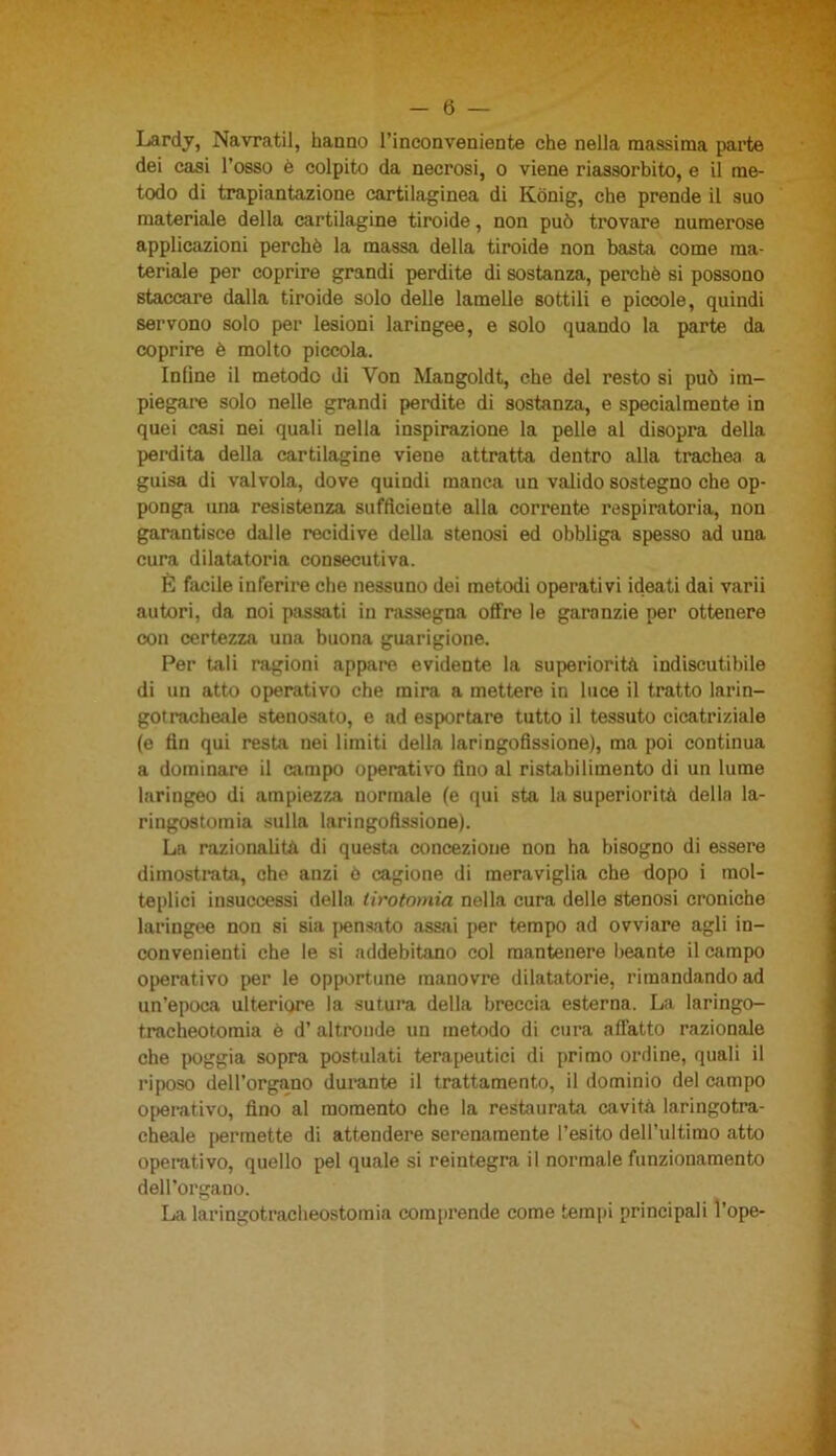 Lardy, Navratil, hanno l’inconveniente che nella massima parte dei casi l'osso è colpito da necrosi, o viene riassorbito, e il me- todo di trapiantazione cartilaginea di Kònig, che prende il suo materiale della cartilagine tiroide, non può trovare numerose applicazioni perchè la massa della tiroide non basta come ma- teriale per coprire grandi perdite di sostanza, perchè si possono staccare dalla tiroide solo delle lamelle sottili e piccole, quindi servono solo per lesioni laringee, e solo quando la parte da coprire è molto piccola. Infine il metodo di Yon Mangoldt, che del resto si può im- piegare solo nelle grandi perdite di sostanza, e specialmente in quei casi nei quali nella inspirazione la pelle al disopra della perdita della cartilagine viene attratta dentro alla trachea a guisa di valvola, dove quindi manca un valido sostegno che op- ponga una resistenza sufficiente alla corrente respiratoria, non garantisce dalle recidive della stenosi ed obbliga spesso ad una cura dilatatoria consecutiva. É facile inferire che nessuno dei metodi operativi ideati dai varii autori, da noi passati in rassegna offre le garanzie per ottenere con certezza una buona guarigione. Per tali ragioni appare evidente la superiorità indiscutibile di un atto operativo che mira a mettere in luce il tratto larin- gotracheale stenosato, e ad esportare tutto il tessuto cicatriziale (e fin qui resta nei limiti della laringofissione), ma poi continua a dominare il campo operativo fino al ristabilimento di un lume laringeo di ampiezza normale (e qui sta la superiorità della la- ri ngostomia sulla laringofissione). La razionalità di questa concezione non ha bisogno di essere dimostrata, che anzi è cagione di meraviglia che dopo i mol- teplici insuccessi della tirotomia nella cura delle stenosi croniche laringee non si sia pensato assai per tempo ad ovviare agli in- convenienti che le si addebitano col mantenere beante il campo operativo per le opportune manovre dilatatorio, rimandando ad un'epoca ulteriore la sutura della breccia esterna. La laringo- tracheotomia è d’ altronde un metodo di cura affatto razionale che poggia sopra postulati terapeutici di primo ordine, quali il riposo dell’organo durante il trattamento, il dominio del campo operativo, fino al momento che la restaurata cavità laringotra- cheale permette di attendere serenamente l’esito dell’ultimo atto operativo, quello pel quale si reintegra il normale funzionamento dell’organo. La laringotracheostomia comprende come tempi principali fope-