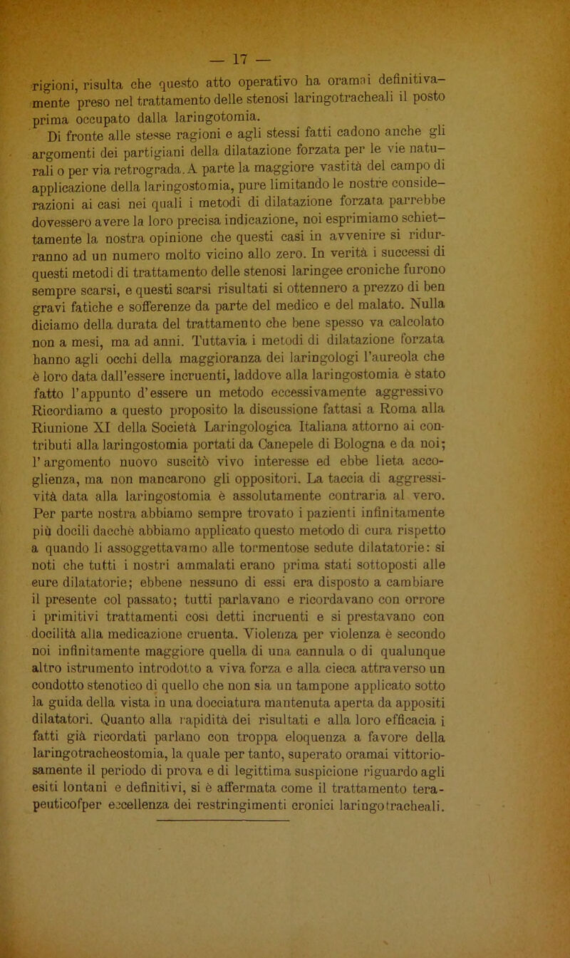 rigioni, risulta che questo atto operativo ha oramai definitiva- mente preso nel trattamento delle stenosi laringotracheali il posto prima occupato dalla laringotomia. Di fronte alle stesse ragioni e agli stessi fatti cadono anche gli argomenti dei partigiani della dilatazione forzata per le vie natu- rali o per via retrograda. A parte la maggiore vastità del campo di applicazione della laringostomia, pure limitandole nostre conside- razioni ai casi nei quali i metodi di dilatazione forzata pairebbe dovessero avere la loro precisa indicazione, noi esprimiamo schiet- tamente la nostra opinione che questi casi in avvenire si ridur- ranno ad un numero molto vicino allo zero. In verità i successi di questi metodi di trattamento delle stenosi laringee croniche furono sempre scarsi, e questi scarsi risultati si ottennero a prezzo di ben gravi fatiche e sofferenze da parte del medico e del malato. Nulla diciamo della durata del trattamento che bene spesso va calcolato non a mesi, ma ad anni. Tuttavia i metodi di dilatazione forzata hanno agli occhi della maggioranza dei laringologi l’aureola che è loro data dall’essere incruenti, laddove alla laringostomia è stato fatto l’appunto d’essere un metodo eccessivamente aggressivo Ricordiamo a questo proposito la discussione fattasi a Roma alla Riunione XI della Società Laringologica Italiana attorno ai con- tributi alla laringostomia portati da Canepele di Bologna e da noi; l’argomento nuovo suscitò vivo interesse ed ebbe lieta acco- glienza, ma non mancarono gli oppositori. La taccia di aggressi- vità data alla laringostomia è assolutamente contraria al vero. Per parte nostra abbiamo sempre trovato i pazienti infinitamente più docili dacché abbiamo applicato questo metodo di cura rispetto a quando li assoggettavamo alle tormentose sedute dilatatorie: si noti che tutti i nostri ammalati erano prima stati sottoposti alle eure dilatatorie; ebbene nessuno di essi era disposto a cambiare il presente col passato ; tutti parlavano e ricordavano con orrore i primitivi trattamenti cosi detti incruenti e si prestavano con docilità alia medicazione cruenta. Violenza per violenza è secondo noi infinitamente maggiore quella di una cannula o di qualunque altro istrumento introdotto a viva forza e alla cieca attraverso un condotto stenotico di quello che non sia un tampone applicato sotto la guida della vista in una docciatura mantenuta aperta da appositi dilatatori. Quanto alla rapidità dei risultati e alla loro efficacia i fatti già ricordati parlano con troppa eloquenza a favore della laringotracheostomia, la quale per tanto, superato oramai vittorio- samente il periodo di prova e di legittima suspicione riguardo agli esiti lontani e definitivi, si è affermata come il trattamento tera- peuticofper eccellenza dei restringimenti cronici laringofracheali.