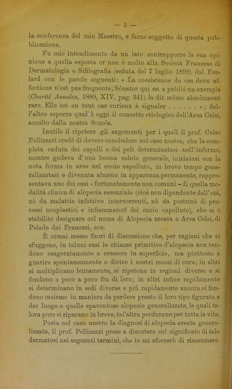 la conferenza del mio Maestro, e farne soggetto di questa pub- blicazione. Fu mio intendimento da un lato contrapporre la sua opi- nione a quella esposta or non è molto alla Società Francese di Dermatologia e- Sifilografia (seduta del 7 luglio 1892) dal Feu- lard con le parole seguenti : « La coesistence de ces deux af- fections n’est pas frequente; Sénator qui en a publió un exemple {Charité Annalen^ 1889, XIY, pag. 341) la dit méme absolument rare. Elle est en tout cas curieux à signaler » ; dal- l’altro esporre qual’è oggi il concetto etiologico dell’Area Gelsi, accolto dalla nostra Scuola. Inutile il ripetere gU argomenti per i quali il prof. Celso Pellizzari credè di dovere concludere nel caso nostro, che la com- pleta caduta dei capelli e dei peli determinatasi nell’infermo, mentre godeva d’una buona saluto generale, iniziatasi con la nota forma in aree nel cuoio capelluto, in breve tempo gene- ralizzatasi 6 divenuta almeno in apparenza permanente, rappre- sentava uno dei casi - fortunatamente non comuni - di quella mo- dalità clinica di alopecia essenziale (cioè non dipendente dall’età, nè da malattie infettive intercorrenti, nè da postumi di pro- cessi neoplastici e infiammatori del cuoio capelluto), che si è stabilito designare col nome di Alopecia arcata o Area Gelsi, di Pelade dai Francesi, ecc. È ormai messo fuori di discussione che, per ragioni che ci sfuggono, in taluni casi le chiazze primitive d’alopecia non ten- dono esageratamente a crescere in sujjerficie, ma piuttosto a guarire spontaneamente o dietro i nostri mezzi di cura; in altri si moltiplicano lentamente, si ripetono in regioni diverse e si fondono a poco a poco fra di loro; in altri infine rapidamente si determinano in sedi diverse e più rapidamente ancora si fon- dono insieme in maniera da perdere presto il loro tipo figurato e dar luogo a quelle spaventose alopecie generalizzate, le quali ta- lora pure si riparano in breve, tal’altra perdurano per tutta la vita. Posta nel caso nostro la diagnosi di alopecia areata genera- lizzata, il prof. Pellizzari prese a discutere sul significato di tale