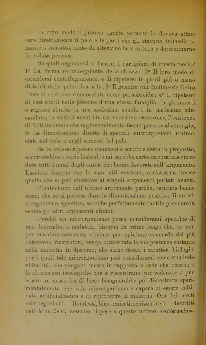 - 4 — In ogni modo il preteso agente parasitario doveva attac- care direttamente il pelo e le parti che gli stavano immediata- mente a contatto, tanto da alterarne la struttura e determinarne la caduta precoce. Su quali ai*gomenti si basano i partigiani di questa teoria? 1° La forma rotondeggiante delle chiazze; 2° Il loro modo di estendersi centrifugamente, e di ripetersi in punti più o meno distanti dalla primitiva sede; 3° Il guarire più facilmente dietro l’uso di sostanze riconosciute come parasiticide; 4° Il ripetersi di casi simili nelle parsone d’una stessa famiglia, in giovanetti o ragazze riunite in una medesima sciiola o in medesimo edu- candato, in soldati accolti in un medesimo camerone; l’esistenza di fatti insomma che ragionevolmente fanno pensare al contagio; 5 La dimostrazione diretta di speciali microrganismi rintrac- ciati nel pelo o negli anne.ssi del pelo. Se io volessi ripetere quanto si è scritto e detto in proposito, ' occorrerebbero varie lezioni, e mi sarebbe certo impossibile ricor- j dare tutti i nomi degli autori che hanno lavorato sull’ argomento. Lasciate dunque che io non citi nessuno, e riassuma invece I quello che si può obiettare ai singoli argomenti portati avanti. | Cominciamo dall’ultimo argomento perchè, capirete benis- 1 simo, che se si jjotesse dare la dimostrazione positiva di un mi- i crorganismo specifico, sarebbe perfettamente inutile prendere in I esame gli a-ltri argomenti clinici. I J’erchè un microrganismo possa considerarsi specifico di | una determinata malattia, bisogna in primo luogo che, se non I per unanime consenso, almeno per opinione concorde dei più I autorevoli ricercatori, venga dimostrata la sua presenza costante I nella malattia in discorso; che siano fissati i caratteri biologici I per i qxiali tale microrganismo può considerarsi come una indi- I vidualità; che vengano messe in rapporto la sede che occupa e 1 le alterazioni istologiche che si riscontrano, per vedere se vi può I essere un nesso fra di loro: bisognerebbe poi dimostrare speri- 1 mentalmente che tale microrganismo è capace di essere colti- fl vato artificialmente e di riprodurre la malattia. Ora dei molti ■ microrganismi — ifomiceti, blastomiceti, schizoniiceti — descritti ^ nell’Area Gelsi, nessuno rispose a questo ultimo desiderandum: y*