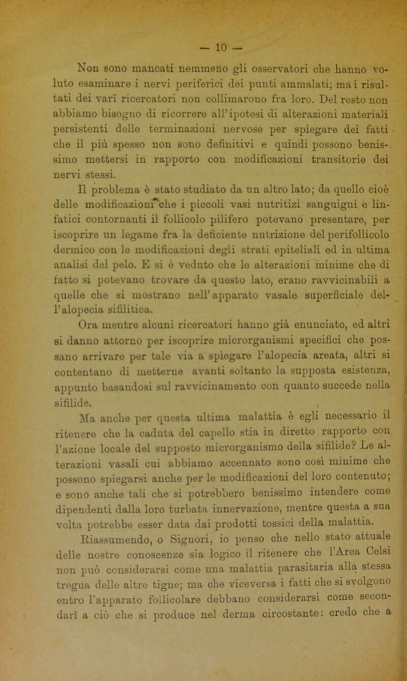 Non sono mancati nemmeno gli osservatori che hanno vo- luto esaminare i nervi periferici dei punti ammalati; mai risul- tati dei vari ricercatori non collimarono fra loro. Del resto non abbiamo bisogno di ricorrere all’ipotesi di alterazioni materiali persistenti delle terminazioni nervose per spiegare dei fatti che il più spesso non sono definitivi e quindi possono benis- simo mettersi in rapporto con modificazioni transitorie dei nervi stessi. Il problema è stato studiato da un altro lato; da quello cioè delle modificazLoni^che i piccoli vasi nutritizi sanguigni e lin- fatici contornanti il follicolo pilifero potevano presentare, per iscoprire un legame fra la deficiente nutrizione del perifollicolo dermico con le modificazioni degli strati epiteliali ed in ultima analisi del pelo. E si è veduto che le alterazioni minime che di fatto si potevano trovare da questo lato, erano ravvicinabili a quelle che si mostrano nell’apparato vasaio superficiale del- l’alopecia sifilitica. Ora mentre alcuni ricercatori hanno già enunciato, ed altri si danno attorno per iscoprire microrganismi specifici che pos- sano arrivare per tale via a spiegare l’alopecia areata, altri si contentano di metterne avanti soltanto la supposta esistenza, appunto basandosi sul ravvicinamento con quanto succede nella sifilide. Ma anche per questa ultima malattia è egli necessario il ritenere che la caduta del capello stia in diretto rapporto con l’azione locale del supposto microrganismo della sifilide? Le al- terazioni vasali cui abbiamo accennato sono cos'i minime che possono spiegarsi anche per le modificazioni del loro contenuto; e sono anche tali che si potrebbero benissimo intendere come dipendenti dalla loro turbata innervazione, mentre questa a sua volta potrebbe esser data dai prodotti tossici della malattia. Riassumendo, o Signori, io penso che nello stato attuale delle nostre conoscenze sia logico il ritenere che lArea Gelsi non può considerarsi come una malattia parasitaria alla stessa tregua delle altre tigue; ma che viceversa i fatti che si svolgono entro l’apparato follicolare debbano considerarsi come secon- dari a ciò che si produce nel derma circostante: credo che a