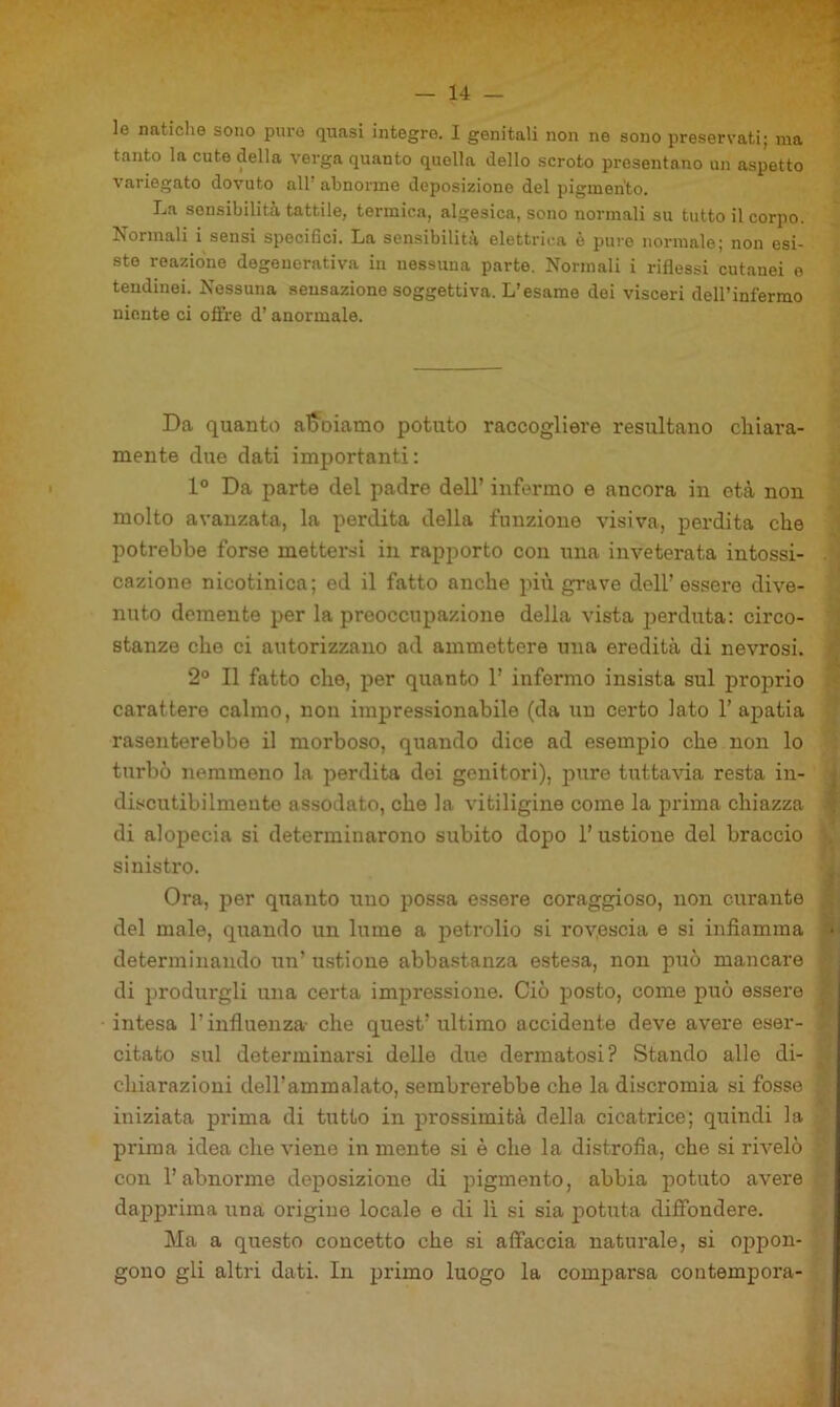 le naticlie sono puro quasi integre. I genitali non ne sono preservati; ma tanto la cute della verga quanto quella dello scroto presentano un aspetto variegato dovuto all’ abnorme deposizione del pigmento. La sensibilità tattile, termica, algesica, sono normali su tutto il corpo. Normali i sensi specidci. La sensibilità elettrica è puro normale; non esi- ste reazione degenerativa in nessuna parte. Normali i riflessi cutanei e tendinei. Nessuna sensazione soggettiva. L’esame dei visceri deH’infermo niente ci offre d’anormale. Da quanto al5^^oiamo potuto raccogliere resultano chiara- mente due dati importanti: 1° Da parte del padre dell’ infermo e ancora in età non molto avanzata, la perdita della funzione visiva, perdita che potrebbe forse mettersi in rapporto con una inveterata intossi- . cazione nicotinica; ed il fatto anche più grave dell’ essere dive- nuto demente per la prooccupazione della vista jjerduta: circo- stanze che ci autorizzano ad ammettere una eredità di nevrosi. 2° Il fatto che, per quanto 1’ informo insista sul proprio carattere calmo, non impressionabile (da un certo lato l’apatia rasenterebbe il morboso, quando dice ad esempio che non lo turbò nemmeno la perdita dei genitori), pure tuttavia resta in- ^ discutibilmente assodato, che la vitiligine come la prima chiazza ^ di alopecia si determinarono subito dopo 1’ ustione del braccio sinistro. ^ Ora, i^er quanto tino possa essere coraggioso, non curante del male, quando un lume a petrolio si rovescia e si infiamma j determinando un’ ustione abbastanza estesa, non può mancare di produrgli una certa impressione. Ciò posto, come può essere intesa l’influenza- che quest’ ultimo accidente deve avere eser- citato sul determinarsi delle due dermatosi? Stando alle di- chiarazioni dell’ammalato, sembrerebbe che la discromia si fosse iniziata prima di tutto in prossimità della cicatrice; quindi la prima idea che viene in mente si è che la distrofia, che si rivelò con l’abnorme deposizione di pigmento, abbia potuto avere dapprima una origine locale e di li si sia potuta diffondere. Ma a questo concetto che si affaccia naturale, si oppon- gono gli altri dati. In primo luogo la comparsa contempora-