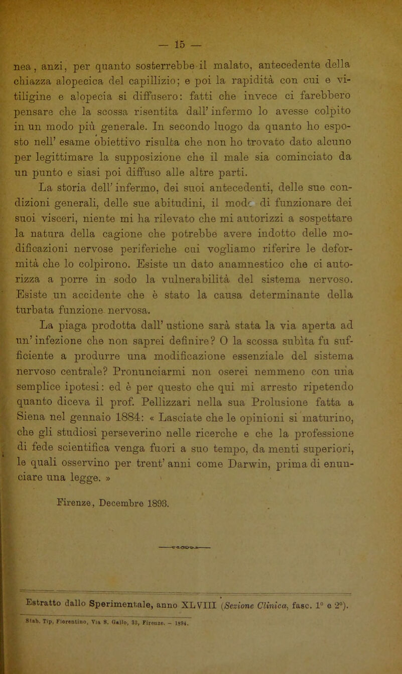 nea, anzi, per quanto sosterrebbe il malato, antecedente della chiazza alopecica del capillizio; e poi la rapidità con cui e vi- tiligine e alopecia si diffusero: fatti che invece ci farebbero pensare che la scossa risentita dall’ infermo lo avesse colpito in un modo più generale. In secondo luogo da quanto ho espo- sto nell’ esame obiettivo risulta che non ho trovato dato alcuno per legittimare la supposizione che il male sia cominciato da un punto e siasi poi diffuso alle altre parti. La storia dell’ infermo, dei suoi antecedenti, delle sue con- dizioni generali, delle sue abitudini, il mode di funzionare dei suoi visceri, niente mi ha rilevato che mi autorizzi a sospettare la natui’a della cagione che potrebbe avere indotto delle mo- dificazioni nervose periferiche cui vogliamo riferire le defor- mità che lo colpirono. Esiste un dato anamnestico che ci auto- rizza a porre in sodo la vulnerabilità del sistema nervoso. Esiste un accidente che è stato la causa determinante della turbata funzione nervosa. La piaga prodotta dall’ ustione sarà stata la via aperta ad un’infezione che non saprei definire? 0 la scossa subita fu suf- ficiente a produrre una modificazione essenziale del sistema nervoso centrale? Pronunciarmi non oserei nemmeno con mia semplice ipotesi: ed è per questo che qui mi arresto ripetendo quanto diceva il pi*of. Pellizzari nella sua Prolusione fatta a Siena nel gennaio 1884: « Lasciate che le opinioni si maturino, che gli studiosi perseverino nelle ricerche e che la professione di fede scientifica venga fuori a suo temj)o, da menti superiori, le quali osservino per trent’ anni come Darwin, prima di enun- ciare una legge. » Firenze, Decembre 1893. Estratto dallo Sperimentale, anno XLVIII {Sezione Clinica, fase. 1“ e 2“). sub. Tip, fiorentino, Vin 8. Qollo, 33, FIrouec. - I3(U.