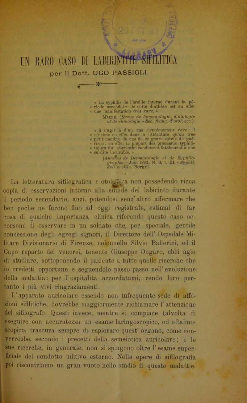 per il Dott. UGO PASSIGLI « La syphilis de l’oroille interne diiraut la pé- < riode secondaire de nette diathèse est en ertet « uue inanifestation trés rare. » Madrk. {Seme de laryngologie, d’otologie et de rhinologie. - Soc. frang. d'otol. ecc.). « II s’ngit là d’im cas extrémement rare : il « ii'existe en effet dans la littérature (ju’un très- « petit nombre de cas de ce genro suivis de giié- « risoli : en elTel la plupart des processus syphili- « tiques du labyrinthe conduisent fatalemeiit à ime <c surdité iiiciirable. > {AnnSfl.i de Dermatologie et de Sgp/iiìo- graphie. - Juin 1892, N. 6, t. III. - Syphil. deli'oreilte. Botbt). La letteratura sifilogratira e otolt^-a non possedendo ricca copia di osservazioni intórno alla sunide del labirinto durante il periodo secondario, anzi, potendosi senz’ altro affermare che ben poche ne furono fino ad oggi registrate, estimai di far cosa di qualche importanza clinica riferendo questo caso oc- corsomi di osservare in un soldato che, per speciale, gentile concessione degli egregi signori, il Direttore dell’ Ospedale Mi- litare Divisionario di Firenze, colonnello Silvio Ballerini, ed il Capo reparto dei venerei, tenente Giuseppe Ongaro, ebbi agio di studiare, sottoponendo il paziente a tutte quelle ricerche che io credetti opportune e seguendolo passo passo nell’ evoluzione della malattia : per l’ospitalità accordatami, rendo loro per- tanto i più vivi ringraziamenti. L’apparato auricolare essendo non infrequente sede di afie- zioni sifilitiche, dovrebbe maggiormente richiamare 1’ attenzione del sifilografo Questi invece, mentre si compiace talvolta di eseguire con accuratezza un esame laringoscopico, od oftalmo- scopico, trascura sempre di esplorare quest’ organo, come con- verrebbe, secondo i precetti della semeiotica auricolare; e le sue ricerche, in generale, non si spingono oltre l’esame super- ficiale del condotto uditivo esterno. Nelle opere di sifilografia poi riscontriamo un gran vuoto nello studio di queste malattie.